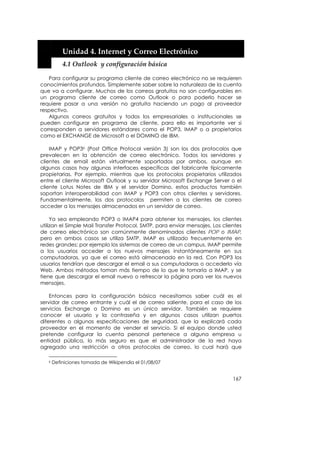  


           Unidad 4. Internet y Correo Electrónico 
           4.1 Outlook  y configuración básica 

   Para configurar su programa cliente de correo electrónico no se requieren
conocimientos profundos. Simplemente saber sobre la naturaleza de la cuenta
que va a configurar. Muchos de los correos gratuitos no son configurables en
un programa cliente de correo como Outlook o para poderlo hacer se
requiere pasar a una versión no gratuita haciendo un pago al proveedor
respectivo.
   Algunos correos gratuitos y todos los empresariales o institucionales se
pueden configurar en programa de cliente, para ello es importante ver si
corresponden a servidores estándares como el POP3, IMAP o a propietarios
como el EXCHANGE de Microsoft o el DOMINO de IBM.

    IMAP y POP36 (Post Office Protocol versión 3) son los dos protocolos que
prevalecen en la obtención de correo electrónico. Todos los servidores y
clientes de email están virtualmente soportados por ambos, aunque en
algunos casos hay algunas interfaces específicas del fabricante típicamente
propietarias. Por ejemplo, mientras que los protocolos propietarios utilizados
entre el cliente Microsoft Outlook y su servidor Microsoft Exchange Server o el
cliente Lotus Notes de IBM y el servidor Domino, estos productos también
soportan interoperabilidad con IMAP y POP3 con otros clientes y servidores.
Fundamentalmente, los dos protocolos permiten a los clientes de correo
acceder a los mensajes almacenados en un servidor de correo.

     Ya sea empleando POP3 o IMAP4 para obtener los mensajes, los clientes
utilizan el Simple Mail Transfer Protocol, SMTP, para enviar mensajes. Los clientes
de correo electrónico son comúnmente denominados clientes POP o IMAP,
pero en ambos casos se utiliza SMTP. IMAP es utilizado frecuentemente en
redes grandes; por ejemplo los sistemas de correo de un campus. IMAP permite
a los usuarios acceder a los nuevos mensajes instantáneamente en sus
computadoras, ya que el correo está almacenado en la red. Con POP3 los
usuarios tendrían que descargar el email a sus computadoras o accederlo vía
Web. Ambos métodos toman más tiempo de lo que le tomaría a IMAP, y se
tiene que descargar el email nuevo o refrescar la página para ver los nuevos
mensajes.

    Entonces para la configuración básica necesitamos saber cuál es el
servidor de correo entrante y cuál el de correo saliente, para el caso de los
servicios Exchange o Domino es un único servidor. También se requiere
conocer el usuario y la contraseña y en algunos casos utilizan puertos
diferentes o algunas especificaciones de seguridad, que la explicará cada
proveedor en el momento de vender el servicio. Si el equipo donde usted
pretende configurar la cuenta personal pertenece a alguna empresa u
entidad pública, lo más seguro es que el administrador de la red haya
agregado una restricción a otros protocolos de correo, lo cual hará que

   6   Definiciones tomada de Wikipendia el 01/08/07


                                                                               167
 