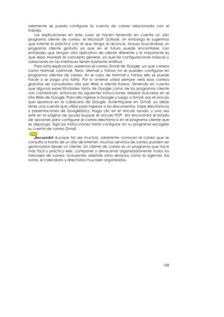 solamente se pueda configurar la cuenta de correo relacionada con el
trabajo.
     Las explicaciones en este curso se hacen teniendo en cuenta un sólo
programa cliente de correo: el Microsoft Outlook, sin embargo le sugerimos
que intente la práctica con el que tenga al alcance, incluso buscándose un
programa cliente gratuito ya que en el futuro puede encontrarse con
entidades que tengan otro aplicativo de cliente diferente y lo importante es
que sepa manejar el concepto general, ya que las configuraciones básicas y
variaciones en las interfaces tienen bastante similitud.
     Para esta explicación usaremos el correo Gmail de Google, ya que correos
como Hotmail, Latinmail, Terra, Mixmail y Yahoo no se pueden configurar en
programas clientes de correo. En el caso de Hotmail y Yahoo ello se puede
hacer si se paga una tarifa. Por lo anterior usted siempre verá esos correos
gratuitos ser consultados sólo por Web o cliente liviano. Teniendo en cuenta
que algunas especificidades tanto de Google como de los programas cliente
van cambiando, entonces las siguientes instrucciones deberá buscarlas en el
sitio Web de Google. Para ello ingrese a Google y luego a Gmail, por el vínculo
que aparece en la cabecera de Google. Autentíquese en Gmail, ya debe
tener una cuenta que utilizó para ingresar a los documentos, hojas electrónicas
y presentaciones de GoogleDocs. Haga clic en el vínculo ayuda, y una vez
esté en la página de ayuda busque el vinculo POP. Ahí encontrará el listado
de opciones para configurar el correo electrónico en el programa cliente que
se disponga. Siga las instrucciones hasta configurar en su programa escogido
su cuenta de correo Gmail.

   ¡Recuerde! Aunque tal vez muchos, solamente conocen el correo que se
consulta a través de un sitio de Internet, muchos servicios de correo pueden ser
gestionados desde un cliente. Un cliente de correo es un programa que hace
más fácil y práctico leer, componer y almacenar organizadamente todos los
mensajes de correo, incluyendo además otros servicios como la agenda, las
notas, el calendario y directorios muy bien organizados.




                                                                            168
 