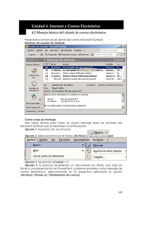  


        Unidad 4. Internet y Correo Electrónico 
        4.2 Manejo básico del cliente de correo electrónico 

   Presentemos entonces el cliente de correo Microsoft Outlook:
   Interfase de usuario de Outlook




   Como crear un mensaje
   Hay varias formas para crear un nuevo mensaje para ser enviado por
Microsoft Outlook que se describen a continuación:
   Opción 1. Hacemos clic en el icono:

   Opción 2. Seleccionamos en el menú [Archivo] /[ Nuevo] /[ Mensaje]




   Opción 3. Tecleando [Control] + U
   Opción 4. Si estamos escribiendo un documento en Word, una hoja en
Excel o una presentación en PowerPoint, podemos enviarlas como mensaje de
correo electrónico, seleccionando en la respectiva aplicación la opción
[Archivo] / [Enviar a] / [Destinatario de correo].




                                                                        169
 
