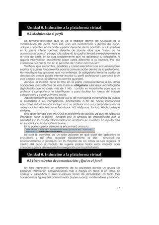  

       Unidad 0. Inducción a la plataforma virtual 
       0.2 Modificando el perfil 

    La primera actividad que se va a trabajar dentro de MOODLE es la
modificación del perfil. Para ello, una vez autenticado y dentro del curso,
ubique su nombre en la parte superior derecha de la pantalla, o si lo prefiere
en la parte inferior central, delante de donde dice que “Usted se ha
autenticado como:” y haga clic sobre él, lo cual lo llevará inmediatamente a
la vista de perfil, en la cual posiblemente aún no aparezca su fotografía, ni
alguna información importante sobre usted diferente a su nombre. Por eso
comience por hacer clic en la pestaña de “Editar información”.
    Verifique que su nombre, apellidos y correo electrónico se encuentran bien
escritos lo cual es fundamental para la comunicación dentro de la plataforma.
No modifique las opciones que no entienda. Es obligatorio llenar la casilla de
descripción donde podrá intentar escribir su perfil profesional o personal (con
este campo vacío, el sistema no permite guardar).
    Aunque el sistema tiene la foto en la parte correspondiente a los datos
opcionales, para efectos de este curso es obligatorio subir aquí una fotografía
digitalizada que no pese más de 1 Mb. La foto es importante para que su
profesor y compañeros le identifiquen y para facilitar las tareas de trabajo
colaborativo y constructivismo social.
    Adicionalmente puede colocar sus ID de mensajería instantánea los cuales
le permitirán a sus compañeros, contactarle a fin de hacer comunidad
educativa virtual. Nunca incluya ni a su profesor ni a sus compañeros en las
redes sociales virtuales como Facebook, hi5, MySpace, Sonico, WhoIs, UnKey o
similares.
    Una gran ventaja con MOODLE es el sistema de ayuda, ya que en todas sus
interfaces tiene el botón amarillo con el símbolo de interrogación que le
permitirá ir a la ayuda relacionada con el tópico en cuestión. La ayuda está
en español y la traducción es buena.
    En la parte superior siempre se encontrará una ruta:


   La cual le permitirá, de un lado ubicarse en qué lugar del aplicativo se
encuentra y de otra, regresar rápidamente al sitio           principal de
posicionamiento o jerarquía, en la mayoría de los casos se usa regresar al
centro del curso o módulo. Se sugiere probar todos estos vínculos para
conocer y ganar destreza en la navegación por la plataforma.

       Unidad 0. Inducción a la plataforma virtual 
       0.3 Herramientas de comunicación: ¿Qué es el foro? 

   Un foro representa un segmento de la sociedad donde un grupo de
personas mantienen conversaciones más o menos en torno a un tema en
común y específico o bien cualquier tema de actualidad. En todo foro
aparecen las figuras del administrador (superusuario), moderadores y usuarios.



                                                                            17
 