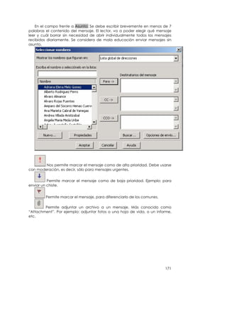 En el campo frente a Asunto: Se debe escribir brevemente en menos de 7
palabras el contenido del mensaje. El lector, va a poder elegir qué mensaje
leer y cuál borrar sin necesidad de abrir individualmente todos los mensajes
recibidos diariamente. Se considera de mala educación enviar mensajes sin
asunto.




        Nos permite marcar el mensaje como de alta prioridad. Debe usarse
con moderación, es decir, sólo para mensajes urgentes.


          Permite marcar el mensaje como de baja prioridad. Ejemplo: para
enviar un chiste.


         Permite marcar el mensaje, para diferenciarlo de los comunes.

        Permite adjuntar un archivo a un mensaje. Más conocido como
“Attachment”. Por ejemplo: adjuntar fotos o una hoja de vida, o un informe,
etc.




                                                                         171
 
