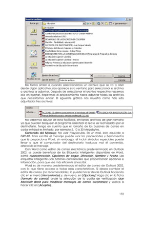 De forma similar a cuando seleccionamos un archivo que se va a abrir
desde algún aplicativo, nos aparece esta ventana para seleccionar el archivo
o archivos a adjuntar. Después de seleccionar el archivo respectivo hacemos
clic en insertar. Repetimos el procedimiento hasta adjuntar todos los archivos
que necesitamos enviar. El siguiente gráfico nos muestra cómo han sido
adjuntados tres archivos:




    No debemos abusar de esta facilidad, enviando archivos de gran tamaño
ya que pueden bloquear el programa, ralentizar la red o ser rechazados por el
destinatario. Tenga en cuenta que el tamaño de los buzones de correo en
cada entidad es limitado, por ejemplo 5, 10 o 30 Megabytes.
    Contenido del Mensaje: No usar mayúsculas. En un mail, esto equivale a
GRITAR. Para escribir el mensaje puede usar las propiedades y herramientas
que le proporciona Word, sin embargo, el incluir símbolos especiales puede
llevar a que el computador del destinatario traduzca mal el contenido,
alterando el mensaje.
    Con Word como editor de correo electrónico predeterminado en Outlook
2002, se puede beneficiar de las Etiquetas inteligentes disponibles en Word,
como Autocorrección, Opciones de pegar, Dirección, Nombre y Fecha. Las
etiquetas inteligentes son botones contextuales que proporcionan opciones e
información, para que sea más eficiente al escribir.
    Word es de manera predeterminada el editor de correo de Outlook 2002,
con lo que tiene acceso a todas esas características. Si desea cambiar el
editor de correo (no recomendable), lo puede hacer desde Outlook haciendo
clic en el menú [Herramientas] y, de nuevo, en [Opcione]. Haga clic en la ficha
[Formato de correo], anule la selección de la casilla de verificación Usar
Microsoft Word para modificar mensajes de correo electrónico y vuelva a
hacer clic en [Aceptar].


                                                                           172
 
