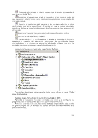 Responde el mensaje al mismo usuario que lo envió, agregando al
asunto la partícula “Re:”.
      Responde al usuario que envió el mensaje y envía copia a todos los
que aparecen relacionados como destinatarios principales o con copia del
mensaje original.

        Reenvía el contenido del mensaje y los archivos adjuntos a otros
destinatarios que se le especifiquen. Si recibe un mail y quiere reenviarlo,
asegúrese de borrar todas las direcciones de otras personas que aparecen en
el mensaje
       Imprime el mensaje de correo electrónico seleccionado o activo.

       Archiva el mensaje a otra carpeta.
       Permite eliminar, lo cual equivale a enviar el mensaje activo a la
papelera o carpeta de elementos eliminados. Se recomienda hacer
mantenimiento a la carpeta de elementos eliminados al igual que a la de
enviados para que no ocupen espacio inoficiosamente.

   La siguiente figura nos muestra las carpetas de Outlook:




     Para activar la vista de estas carpetas debe hacer clic en el menú [Ver] /
[Lista de Carpetas].

   Trucos y Atajos. Tomado de la revista Enter Julio 22 de 2005
   Aprenda a recuperar mensajes enviados por error y a configurar su
programa para revisar cuentas de correo de Internet en Outlook.
   Al menos una vez en la vida, la carrera de todo empleado ha sido puesta
en grave peligro por un mensaje de correo enviado accidentalmente a la
persona indebida.



                                                                           173
 