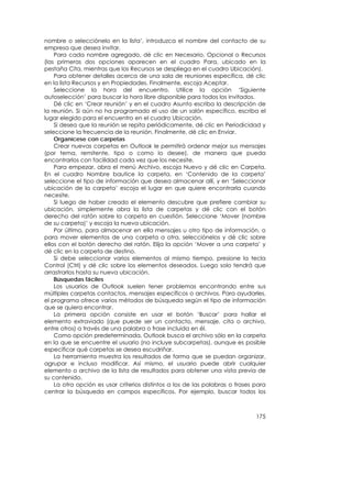 nombre o selecciónelo en la lista’, introduzca el nombre del contacto de su
empresa que desea invitar.
    Para cada nombre agregado, dé clic en Necesario, Opcional o Recursos
(las primeras dos opciones aparecen en el cuadro Para, ubicado en la
pestaña Cita, mientras que los Recursos se despliega en el cuadro Ubicación).
    Para obtener detalles acerca de una sala de reuniones específica, dé clic
en la lista Recursos y en Propiedades. Finalmente, escoja Aceptar.
    Seleccione la hora del encuentro. Utilice la opción ‘Siguiente
autoselección’ para buscar la hora libre disponible para todos los invitados.
    Dé clic en ‘Crear reunión’ y en el cuadro Asunto escriba la descripción de
la reunión. Si aún no ha programado el uso de un salón específico, escriba el
lugar elegido para el encuentro en el cuadro Ubicación.
    Si desea que la reunión se repita periódicamente, dé clic en Periodicidad y
seleccione la frecuencia de la reunión. Finalmente, dé clic en Enviar.
    Organícese con carpetas
    Crear nuevas carpetas en Outlook le permitirá ordenar mejor sus mensajes
(por tema, remitente, tipo o como lo desee), de manera que pueda
encontrarlos con facilidad cada vez que los necesite.
    Para empezar, abra el menú Archivo, escoja Nuevo y dé clic en Carpeta.
En el cuadro Nombre bautice la carpeta, en ‘Contenido de la carpeta’
seleccione el tipo de información que desea almacenar allí, y en ‘Seleccionar
ubicación de la carpeta’ escoja el lugar en que quiere encontrarla cuando
necesite.
    Si luego de haber creado el elemento descubre que prefiere cambiar su
ubicación, simplemente abra la lista de carpetas y dé clic con el botón
derecho del ratón sobre la carpeta en cuestión. Seleccione ‘Mover (nombre
de su carpeta)’ y escoja la nueva ubicación.
    Por último, para almacenar en ella mensajes u otro tipo de información, o
para mover elementos de una carpeta a otra, selecciónelos y dé clic sobre
ellos con el botón derecho del ratón. Elija la opción ‘Mover a una carpeta’ y
dé clic en la carpeta de destino.
    Si debe seleccionar varios elementos al mismo tiempo, presione la tecla
Control (Ctrl) y dé clic sobre los elementos deseados. Luego solo tendrá que
arrastrarlos hasta su nueva ubicación.
    Búsquedas fáciles
    Los usuarios de Outlook suelen tener problemas encontrando entre sus
múltiples carpetas contactos, mensajes específicos o archivos. Para ayudarles,
el programa ofrece varios métodos de búsqueda según el tipo de información
que se quiera encontrar.
    La primera opción consiste en usar el botón ‘Buscar’ para hallar el
elemento extraviado (que puede ser un contacto, mensaje, cita o archivo,
entre otros) a través de una palabra o frase incluida en él.
    Como opción predeterminada, Outlook busca el archivo sólo en la carpeta
en la que se encuentre el usuario (no incluye subcarpetas), aunque es posible
especificar qué carpetas se desea escudriñar.
    La herramienta muestra los resultados de forma que se puedan organizar,
agrupar e incluso modificar. Así mismo, el usuario puede abrir cualquier
elemento o archivo de la lista de resultados para obtener una vista previa de
su contenido.
    La otra opción es usar criterios distintos a los de las palabras o frases para
centrar la búsqueda en campos específicos. Por ejemplo, buscar todos los



                                                                              175
 