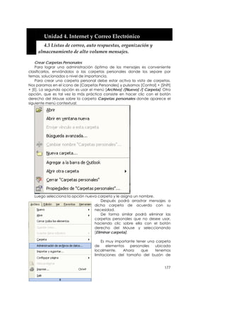  


         Unidad 4. Internet y Correo Electrónico 
         4.3 Listas de correo, auto respuestas, organización y 
       almacenamiento de alto volumen mensajes. 

    Crear Carpetas Personales
    Para lograr una administración óptima de los mensajes es conveniente
clasificarlos, enviándolos a las carpetas personales donde los separe por
temas, solucionados o nivel de importancia.
    Para crear una carpeta personal debe estar activa la vista de carpetas.
Nos paramos en el icono de [Carpetas Personales] y pulsamos [Control] + [Shift]
+ [E]. La segunda opción es usar el menú [Archivo] /[Nuevo] /[ Carpeta]. Otra
opción, que es tal vez la más práctica consiste en hacer clic con el botón
derecho del Mouse sobre la carpeta Carpetas personales donde aparece el
siguiente menú contextual:




   Luego selecciona la opción nueva carpeta y le asigna un nombre.
                                      Después podrá arrastrar mensajes a
                                  dicha carpeta de acuerdo con su
                                  necesidad.
                                      De forma similar podrá eliminar las
                                  carpetas personales que no desee usar,
                                  haciendo clic sobre ella con el botón
                                  derecho del Mouse y seleccionando
                                  [Eliminar carpeta].

                                        Es muy importante tener una carpeta
                                    de     elementos   personales   ubicada
                                    localmente.    Ahora    que    tenemos
                                    limitaciones del tamaño del buzón de


                                                                           177
 