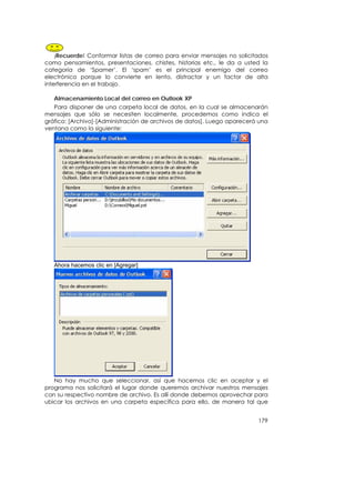 ¡Recuerde! Conformar listas de correo para enviar mensajes no solicitados
como pensamientos, presentaciones, chistes, historias etc., le da a usted la
categoría de ‘Spamer’. El ‘spam’ es el principal enemigo del correo
electrónico porque lo convierte en lento, distractor y un factor de alta
interferencia en el trabajo.

   Almacenamiento Local del correo en Outlook XP
   Para disponer de una carpeta local de datos, en la cual se almacenarán
mensajes que sólo se necesiten localmente, procedemos como indica el
gráfico: [Archivo]-[Administración de archivos de datos]. Luego aparecerá una
ventana como la siguiente:




   Ahora hacemos clic en [Agregar]




   No hay mucho que seleccionar, así que hacemos clic en aceptar y el
programa nos solicitará el lugar donde queremos archivar nuestros mensajes
con su respectivo nombre de archivo. Es allí donde debemos aprovechar para
ubicar los archivos en una carpeta específica para ello, de manera tal que


                                                                         179
 