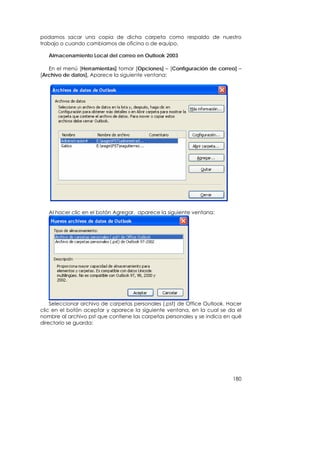 podamos sacar una copia de dicha carpeta como respaldo de nuestro
trabajo o cuando cambiamos de oficina o de equipo.

   Almacenamiento Local del correo en Outlook 2003

   En el menú [Herramientas] tomar [Opciones] – [Configuración de correo] –
[Archivo de datos], Aparece la siguiente ventana:




   Al hacer clic en el botón Agregar, aparece la siguiente ventana:




    Seleccionar archivo de carpetas personales (.pst) de Office Outlook. Hacer
clic en el botón aceptar y aparece la siguiente ventana, en la cual se da el
nombre al archivo pst que contiene las carpetas personales y se indica en qué
directorio se guarda:




                                                                          180
 