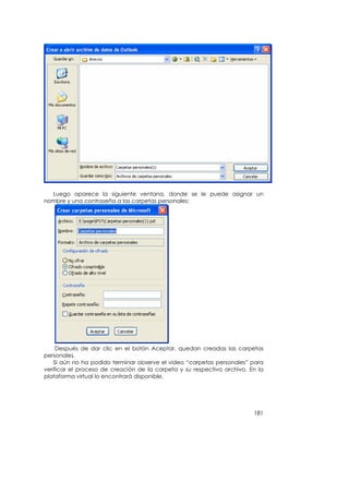 Luego aparece la siguiente ventana, donde se le puede asignar un
nombre y una contraseña a las carpetas personales:




     Después de dar clic en el botón Aceptar, quedan creadas las carpetas
personales.
    Si aún no ha podido terminar observe el vídeo “carpetas personales” para
verificar el proceso de creación de la carpeta y su respectivo archivo. En la
plataforma virtual lo encontrará disponible.




                                                                         181
 