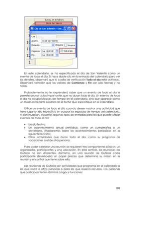 En este calendario, se ha especificado el día de San Valentín como un
evento de todo el día. Si hace doble clic en la entrada del calendario para ver
los detalles, observará que la casilla de verificación Todo el día está activada.
Observará también que los valores de Comienzo y Fin son sólo fechas y no
horas.

    Probablemente no le sorprenderá saber que un evento de todo el día le
permite anotar actos importantes que no duran todo el día. Un evento de todo
el día no ocupa bloques de tiempo en el calendario, sino que aparece como
un titular en la parte superior de la fecha que especifique en el calendario.

    Utilice un evento de todo el día cuando desee mostrar una actividad que
tiene lugar un día específico sin ocupar los espacios de tiempo del calendario.
A continuación, incluimos algunos tipos de entradas para los que puede utilizar
eventos de todo el día:

   •   Un día festivo.
   •   Un acontecimiento anual periódico, como un cumpleaños o un
       aniversario. (Hablaremos sobre los acontecimientos periódicos en la
       siguiente lección.)
   •   Otras actividades que duran todo el día, como su programa de
       vacaciones o el de otra persona.

   Para poder celebrar una reunión se requieren tres componentes básicos: un
organizador, participantes y una ubicación. En este sentido, las reuniones de
Outlook no son diferentes. Asimismo, en una reunión de Outlook cada
participante desempeña un papel preciso que determina su misión en la
reunión y el control que tiene sobre ella.

    Las reuniones de Outlook son actividades que programa en el calendario a
las que invita a otras personas o para las que reserva recursos. Las personas
que participan tienen distintos cargos y funciones:




                                                                             188
 