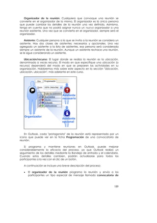 Organizador de la reunión: Cualquiera que convoque una reunión se
convierte en el organizador de la misma. El organizador es la única persona
que puede cambiar los detalles de la reunión una vez definida. Asimismo,
tenga en cuenta que no podrá asignar nunca un nuevo organizador a una
reunión existente. Una vez que se convierta en el organizador, siempre será el
organizador.

    Asistente: Cualquier persona a la que se invita a la reunión se considera un
asistente. Hay dos clases de asistentes: necesarios y opcionales. Una vez
agregado un asistente a la lista de asistentes, esa persona será considerada
siempre un asistente de la reunión. Aunque un asistente rechace una reunión,
se le sigue considerando un asistente.

   Ubicación/recurso: El lugar donde se realiza la reunión es la ubicación,
denominada a veces recurso. El modo en que especifique una ubicación (o
recurso) dependerá del modo en que se preparen las actividades en su
organización. Hablaremos más sobre este aspecto en la sección "Ubicación,
ubicación, ubicación", más adelante en este curso.




   En Outlook, cada "protagonista" de la reunión está representado por un
icono que puede ver en la ficha Programación de una convocatoria de
reunión.

   Si programa y mantiene reuniones en Outlook, puede mejorar
considerablemente la eficacia del proceso, ya que Outlook realiza un
seguimiento de los detalles mediante la Bandeja de entrada y el calendario.
Cuando estos detalles cambien, podrán actualizarse para todos los
participantes a la vez con el clic de un botón.

   A continuación se incluye una breve descripción del proceso:

   •   El organizador de la reunión programa la reunión y envía a los
       participantes un tipo especial de mensaje llamado convocatoria de



                                                                            189
 