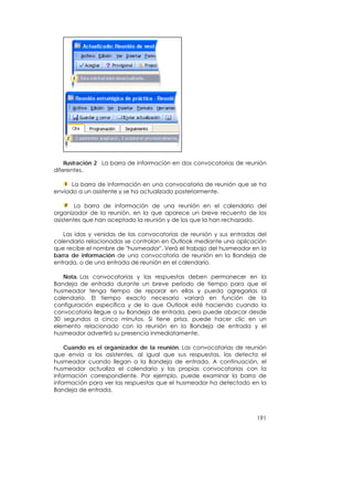 Ilustración 2 La barra de información en dos convocatorias de reunión
diferentes.

      La barra de información en una convocatoria de reunión que se ha
enviado a un asistente y se ha actualizado posteriormente.

        La barra de información de una reunión en el calendario del
organizador de la reunión, en la que aparece un breve recuento de los
asistentes que han aceptado la reunión y de los que la han rechazado.

   Las idas y venidas de las convocatorias de reunión y sus entradas del
calendario relacionadas se controlan en Outlook mediante una aplicación
que recibe el nombre de "husmeador". Verá el trabajo del husmeador en la
barra de información de una convocatoria de reunión en la Bandeja de
entrada, o de una entrada de reunión en el calendario.

   Nota. Las convocatorias y las respuestas deben permanecer en la
Bandeja de entrada durante un breve período de tiempo para que el
husmeador tenga tiempo de reparar en ellas y pueda agregarlas al
calendario. El tiempo exacto necesario variará en función de la
configuración específica y de lo que Outlook esté haciendo cuando la
convocatoria llegue a su Bandeja de entrada, pero puede abarcar desde
30 segundos a cinco minutos. Si tiene prisa, puede hacer clic en un
elemento relacionado con la reunión en la Bandeja de entrada y el
husmeador advertirá su presencia inmediatamente.

    Cuando es el organizador de la reunión. Las convocatorias de reunión
que envía a los asistentes, al igual que sus respuestas, las detecta el
husmeador cuando llegan a la Bandeja de entrada. A continuación, el
husmeador actualiza el calendario y las propias convocatorias con la
información correspondiente. Por ejemplo, puede examinar la barra de
información para ver las respuestas que el husmeador ha detectado en la
Bandeja de entrada.



                                                                     191
 