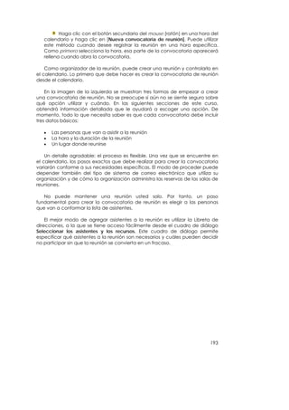Haga clic con el botón secundario del mouse (ratón) en una hora del
   calendario y haga clic en [Nueva convocatoria de reunión]. Puede utilizar
   este método cuando desee registrar la reunión en una hora específica.
   Como primero selecciona la hora, esa parte de la convocatoria aparecerá
   rellena cuando abra la convocatoria.

    Como organizador de la reunión, puede crear una reunión y controlarla en
el calendario. Lo primero que debe hacer es crear la convocatoria de reunión
desde el calendario.

    En la imagen de la izquierda se muestran tres formas de empezar a crear
una convocatoria de reunión. No se preocupe si aún no se siente seguro sobre
qué opción utilizar y cuándo. En las siguientes secciones de este curso,
obtendrá información detallada que le ayudará a escoger una opción. De
momento, todo lo que necesita saber es que cada convocatoria debe incluir
tres datos básicos:

   •   Las personas que van a asistir a la reunión
   •   La hora y la duración de la reunión
   •   Un lugar donde reunirse

    Un detalle agradable: el proceso es flexible. Una vez que se encuentre en
el calendario, los pasos exactos que debe realizar para crear la convocatoria
variarán conforme a sus necesidades específicas. El modo de proceder puede
depender también del tipo de sistema de correo electrónico que utiliza su
organización y de cómo la organización administra las reservas de las salas de
reuniones.

   No puede mantener una reunión usted solo. Por tanto, un paso
fundamental para crear la convocatoria de reunión es elegir a las personas
que van a conformar la lista de asistentes.

    El mejor modo de agregar asistentes a la reunión es utilizar la Libreta de
direcciones, a la que se tiene acceso fácilmente desde el cuadro de diálogo
Seleccionar los asistentes y los recursos. Este cuadro de diálogo permite
especificar qué asistentes a la reunión son necesarios y cuáles pueden decidir
no participar sin que la reunión se convierta en un fracaso.




                                                                          193
 