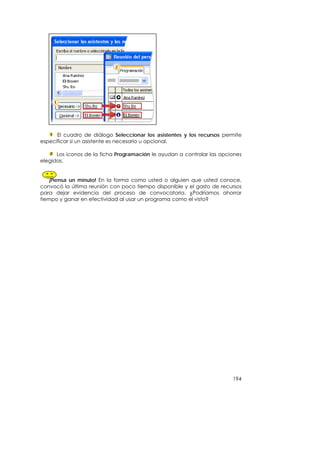 El cuadro de diálogo Seleccionar los asistentes y los recursos permite
especificar si un asistente es necesario u opcional.

      Los iconos de la ficha Programación le ayudan a controlar las opciones
elegidas.


   ¡Piensa un minuto! En la forma como usted o alguien que usted conoce,
convocó la última reunión con poco tiempo disponible y el gasto de recursos
para dejar evidencia del proceso de convocatoria. ¿Podríamos ahorrar
tiempo y ganar en efectividad al usar un programa como el visto?




                                                                        194
 