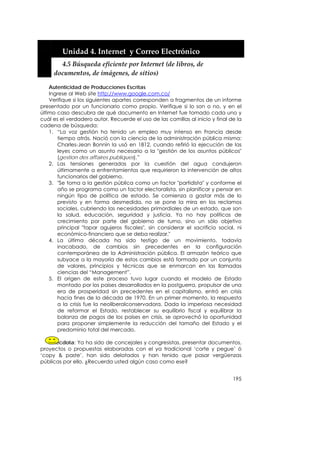  


         Unidad 4. Internet  y Correo Electrónico 
         4.5 Búsqueda eficiente por Internet (de libros, de 
       documentos, de imágenes, de sitios) 

    Autenticidad de Producciones Escritas
    Ingrese al Web site http://www.google.com.co/
    Verifique si los siguientes apartes corresponden a fragmentos de un informe
presentado por un funcionario como propio. Verifique si lo son o no, y en el
último caso descubra de qué documento en Internet fue tomado cada uno y
cuál es el verdadero autor. Recuerde el uso de las comillas al inicio y final de la
cadena de búsqueda:
    1. “La voz gestión ha tenido un empleo muy intenso en Francia desde
       tiempo atrás. Nació con la ciencia de la administración pública misma:
       Charles-Jean Bonnin la usó en 1812, cuando refirió la ejecución de las
       leyes como un asunto necesario a la "gestión de los asuntos públicos"
       (gestion des affaires publiques).”
    2. Las tensiones generadas por la cuestión del agua condujeron
       últimamente a enfrentamientos que requirieron la intervención de altos
       funcionarios del gobierno.
    3. "Se toma a la gestión pública como un factor "partidista" y conforme el
       año se programa como un factor electoralista, sin planificar y pensar en
       ningún tipo de política de estado. Se comienza a gastar más de lo
       previsto y en forma desmedida, no se pone la mira en los reclamos
       sociales, cubriendo las necesidades primordiales de un estado, que son
       la salud, educación, seguridad y justicia. Ya no hay políticas de
       crecimiento por parte del gobierno de turno, sino un sólo objetivo
       principal "tapar agujeros fiscales", sin considerar el sacrificio social, ni
       económico-financiero que se deba realizar."
    4. La última década ha sido testigo de un movimiento, todavía
       inacabado, de cambios sin precedentes en la configuración
       contemporánea de la Administración pública. El armazón teórico que
       subyace a la mayoría de estos cambios está formado por un conjunto
       de valores, principios y técnicas que se enmarcan en las llamadas
       ciencias del “Management”.
    5. El origen de este proceso tuvo lugar cuando el modelo de Estado
       montado por los países desarrollados en la postguerra, propulsor de una
       era de prosperidad sin precedentes en el capitalismo, entró en crisis
       hacia fines de la década de 1970. En un primer momento, la respuesta
       a la crisis fue la neoliberalconservadora. Dada la imperiosa necesidad
       de reformar el Estado, restablecer su equilibrio fiscal y equilibrar la
       balanza de pagos de los países en crisis, se aprovechó la oportunidad
       para proponer simplemente la reducción del tamaño del Estado y el
       predominio total del mercado.

   Anécdota: Ya ha sido de concejales y congresistas, presentar documentos,
proyectos o propuestas elaboradas con el ya tradicional ‘corte y pegue’ ó
‘copy & paste’, han sido delatados y han tenido que pasar vergüenzas
públicas por ello. ¿Recuerda usted algún caso como ese?


                                                                               195
 