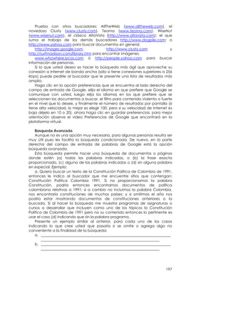 Prueba con otros buscadores: AllTheWeb (www.alltheweb.com), el
novedoso Clusty (www.clusty.com), Teoma (www.teoma.com), WiseNut
(www.wisenut.com), el clásico AltaVista (http://www.altavista.com); el que
suma el trabajo de los demás buscadores http://www.dogpile.com; o
http://www.yahoo.com para buscar documentos en general.
    http://images.google.com,               http://www.clusty.com               y
http://surfmadison.com/library.htm para encontrar imágenes.
    www.whowhere.lycos.com ó http://people.yahoo.com para buscar
información de personas.
    Si lo que usted desea es hacer la búsqueda más ágil que aproveche su
conexión a Internet de banda ancha (sólo si tiene conexiones superiores a 256
kbps) puede pedirle al buscador que le presente una lista de resultados más
amplia.
    Haga clic en la opción preferencias que se encuentra al lado derecho del
campo de entrada de Google, elija el idioma en que prefiere que Google se
comunique con usted, luego elija los idiomas en los que prefiere que se
seleccionen los documentos a buscar, el filtro para contenido violento o fuerte
en el nivel que lo desee, y finalmente el número de resultados por pantalla (si
tiene alta velocidad, lo mejor es elegir 100; pero si su velocidad de Internet es
baja déjelo en 10 o 20), ahora haga clic en guardar preferencias; para mejor
orientación observe el video Preferencias de Google que encontrará en la
plataforma virtual.

    Búsqueda Avanzada.
    Aunque no es una opción muy necesaria, para algunas personas resulta ser
muy útil pues les facilita la búsqueda condicionada. De nuevo, en la parte
derecha del campo de entrada de palabras de Google está la opción
búsqueda avanzada.
    Esta búsqueda permite hacer una búsqueda de documentos o páginas
donde estén (a) todas las palabras indicadas, o (b) la frase exacta
proporcionada, (c) alguna de las palabras indicadas o (d) sin alguna palabra
en especial. Ejemplo:
    a. Quiero buscar un texto de la Constitución Política de Colombia de 1991,
entonces le indico al buscador que me encuentre sitios que contengan:
Constitución Política Colombia 1991. Si no proporcionamos la palabra
Constitución, podría entonces encontrarnos documentos de política
colombiana relativas a 1991; si a cambio no incluimos la palabra Colombia,
nos encontraría constituciones de muchos países; y si omitimos el año nos
podría estar mostrando documentos de constituciones anteriores a la
buscada. Si al hacer la búsqueda me muestra programas de asignaturas o
cursos a desarrollar que incluyen como uno de los tópicos la Constitución
Política de Colombia de 1991 pero no su contenido entonces lo pertinente es
usar el caso (d) indicando que sin la palabra programa.
    Presente un ejemplo similar al anterior, para cada uno de los casos
indicando lo que cree usted que pasaría si se omite o agrega algo no
conveniente a la finalidad de la búsqueda:
    a. ______________________________________________________________________
        ________________________________________________________________
    b. ______________________________________________________________________
        ________________________________________________________________




                                                                             197
 