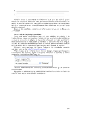 c. ______________________________________________________________________
      ________________________________________________________________
   d. ______________________________________________________________________
      ________________________________________________________________

   También existe la posibilidad de determinar qué tipos de archivo quiero
buscar, de colocar la restricción para que los documentos sean recientes, si se
aplica el filtro de contenidos. Para mejor comprensión y antes de comenzar a
practicar observe el video tutorial Búsqueda Avanzada, que encontrará en la
plataforma virtual.
   Después de practicar, ¿recomienda ahora usted el uso de la Búsqueda
Avanzada?

    Traducción de páginas y expresiones:
    Dado que estas herramientas aún son muy débiles en cuanto a la
traducción de frases compuestas, si usted maneja un nivel medio del idioma
en que se encuentra la página o el párrafo a traducir, es mejor que intente
leerlo directamente sin traducción apelando a su conocimiento de la lengua.
Si usted es un novato en esa lengua o no la conoce, entonces el traductor de
Google resulta ser una alternativa que permite cierto nivel de legibilidad.
    Abra una nueva ventana de Internet Explorer o del navegador que esté
usando y entre al sitio http://www.nytimes.com/
    Ahora regrese a la ventana donde tiene a Google, Ingrese por la opción
herramientas del idioma y digite en la parte inferior de la pantalla la misma
página así como se indica en la figura:




    Después de hacer clic en [Traduzca] observe el resultado. ¿Qué opina de
la traducción?
    Regrese a la herramienta de traducción e intente ahora digitar un texto en
español para que lo lleve al inglés o viceversa:




                                                                           198
 
