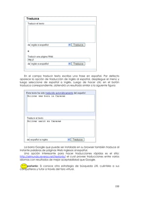 En el campo traducir texto escriba una frase en español. Por defecto
aparece la opción de traducción de inglés al español, despliegue el menú y
luego seleccione de español a inglés. Luego de hacer clic en el botón
traduzca correspondiente, obtendrá un resultado similar a la siguiente figura:




    La barra Google que puede ser instalada en su browser también traduce al
instante palabras de páginas Web inglesas al español.
    Una opción interesante para hacer traducciones rápidas es el sitio:
http://elmundo.reverso.net/textonly/ el cual provee traducciones entre varios
idiomas con resultados de mejor aceptabilidad que Google.

  Importante: Si conoce otra estrategia de búsqueda útil, cuéntela a sus
compañeros y tutor a través del foro virtual.




                                                                          199
 