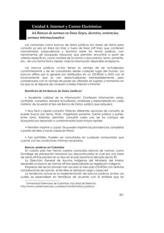  


         Unidad 4. Internet y Correo Electrónico 
         4.6 Bancos de normas en línea (leyes, decretos, sentencias, 
       normas internacionales) 

    Los conocidos como bancos de datos jurídicos son bases de datos para
consulta ya sea en línea (on line) o fuera de línea (off line), que contienen
normatividad, jurisprudencia y doctrina sobre los temas jurídicos, con
herramientas de búsqueda (tesauros) que permiten encontrar a partir de
criterios específicos, como nombre de la norma o documento, tema, ponente,
etc., de una forma fácil y rápida, toda la información disponible al respecto.

    Los bancos jurídicos on-line tienen la ventaja de ser actualizados
constantemente y de ser consultados desde cualquier lugar del mundo. Los
bancos offline por lo general son distribuidos en un CD-ROM o DVD con el
inconveniente que se van desactualizando irremediablemente, pero
compensada con la ventaja de poder ser utilizados en lugares y momentos en
los que no se dispone de conexión a redes Internet o Intranet.

   Beneficios de los Bancos de Datos Jurídicos7

   • Excelente calidad de la información: Contienen información veraz,
confiable, completa, siempre actualizada, analizada y especializada en cada
materia; de acuerdo al tipo de Banco de Datos Jurídico que adquiera.

   • Muy fácil y rápida consulta: Ofrecen diferentes opciones de consulta; se
puede buscar por tema, título, magistrado ponente, fuente jurídica y partes,
entre otras. Además, permiten consultar cada uno de los campos de
búsqueda por separado o combinándolos para mayor rapidez.

   • Permiten imprimir y copiar: Se pueden imprimir las providencias completas
o partes de ellas y hacer copias en Word.

   • Son portátiles: Pueden ser consultados en cualquier computador que
cuente con las condiciones mínimas necesarias.

   Bancos Jurídicos en Colombia
   En nuestro país han hecho carrera conocidos bancos de normas, como
Omnilege de planeación Nacional (ya descontinuado) el cual era una base
de datos off line pionera en su tipo en el país durante la década de los 90.
   La Dirección General de Asuntos Indígenas del Ministerio del Interior
desarrolló un banco de normas off line especializado en legislación indígena.
   Empresas del sector privado han sacado al mercado CD-ROM con distintas
compilaciones de normas, entre ellas se destacan Legis y Leyes.net.
   La tendencia actual es la implementación de bancos jurídicos on-line, los
cuales se especializan en temáticas de acuerdo con la entidad que los

   7 Universidad Externado de Colombia. Facultad de Derecho.
http://www.uexternado.edu.co/derecho/informatica_juridica/


                                                                          201
 
