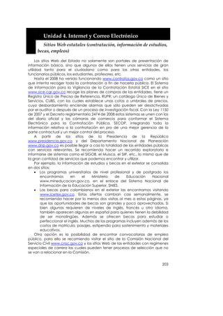  


         Unidad 4. Internet y Correo Electrónico 
          Sitios Web estatales (contratación, información de estudios, 
       becas, empleos) 

     Los sitios Web del Estado no solamente son portales de presentación de
información básica, sino que algunos de ellos tienen unos servicios de gran
utilidad tanto para el ciudadano como para las otras entidades, los
funcionarios públicos, los estudiantes, profesores, etc.
     Hasta el 2008 ha venido funcionando www.contratos.gov.co como un sitio
que intenta recoger toda la contratación a fin de hacerla pública. El Sistema
de Información para la Vigilancia de la Contratación Estatal SICE en el sitio
www.sice-cgr.gov.co recoge los planes de compras de las entidades, tiene un
Registro Único de Preciso de Referencia, RUPR; un catálogo Único de Bienes y
Servicios, CUBS, con los cuales establece unas cotas o umbrales de precios,
cuyo desbordamiento enciende alarmas que sólo pueden ser desactivadas
por el auditor o después de un proceso de investigación fiscal. Con la Ley 1150
de 2007 y el Decreto reglamentario 2474 de 2008 estos sistemas se unen con los
del diario oficial y las cámaras de comercio para conformar el Sistema
Electrónico para la Contratación Pública, SECOP, integrando toda la
información relativa a la contratación en pro de una mejor gerencia de la
parte contractual y un mejor control del proceso.
     A partir de los sitios de la Presidencia de la República
www.presidencia.gov.co y del Departamento Nacional de Planeación
www.dnp.gov.co es posible llegar a casi la totalidad de las entidades públicas
con servicios relevantes. Se recomienda hacer un recorrido exploratorio e
informarse de sistemas como el SIGOB, el Muisca, el SIIF, etc., lo mismo que de
la gran cantidad de servicios que podemos encontrar y utilizar.
     Por ejemplo, la información de estudios y becas en el exterior se consolida
en dos sitios:
     • Los programas universitarios de nivel profesional y de postgrado los
        encontramos       en     el  Ministerio     de   Educación     Nacional
        www.mineducacion.gov.co, en el enlace del Sistema Nacional de
        Información de la Educación Superior, SNIES.
     • Las becas para colombianos en el exterior las encontramos visitando
        www.icetex.gov.co. Estas ofertas cambian casi semanalmente, se
        recomienda hacer por lo menos dos visitas al mes a estas páginas, ya
        que las oportunidades de becas son grandes y poco aprovechadas. Si
        bien algunas requieren de niveles de inglés, francés u otro idioma,
        también aparecen algunas en español para quienes tienen la debilidad
        de ser monolingües. Además se ofrecen becas para estudiar o
        perfeccionar el inglés. Muchos de los programas incluyen además de los
        costos de matrícula, pasajes, estipendio para sostenimiento y materiales
        educativos.
     Otra opción es la posibilidad de encontrar convocatorias de empleo
público, para ello se recomienda visitar el sitio de la Comisión Nacional del
Servicio Civil www.cnsc.gov.co y los sitios Web de las entidades con regímenes
especiales de carrera las cuales pueden tener procesos de selección que no
se van a relacionar en la Comisión.


                                                                            203
 