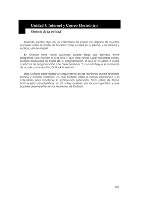  


        Unidad 4. Internet y Correo Electrónico 
        Síntesis de la unidad 


   Cuando escribe algo en un calendario de papel, no dispone de muchas
opciones sobre el modo de hacerlo. Tome su lápiz (o su pluma, si se atreve) y
escriba. ¡Así de simple!

   En Outlook tiene varias opciones: puede elegir, por ejemplo, entre
programar una reunión o una cita y que ésta tenga lugar repetidas veces.
Outlook bloqueará las horas de su programación, lo que le ayudará a evitar
conflictos de programación con otras personas. Y, cuando llegue el momento
de acudir a una reunión, Outlook le avisará.

   Usar Outlook para realizar un seguimiento de las reuniones puede ahorrarle
tiempo y evitarle molestias, ya que Outlook utiliza el correo electrónico y el
calendario para mantener la información ordenada. Para utilizar de forma
óptima esta característica, es útil saber quiénes son los protagonistas y qué
papeles desempeñan en las reuniones de Outlook.




                                                                          207
 