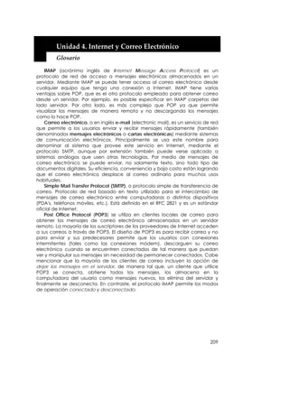  


         Unidad 4. Internet y Correo Electrónico 
         Glosario 

    IMAP (acrónimo inglés de Internet Message Access Protocol) es un
protocolo de red de acceso a mensajes electrónicos almacenados en un
servidor. Mediante IMAP se puede tener acceso al correo electrónico desde
cualquier equipo que tenga una conexión a Internet. IMAP tiene varias
ventajas sobre POP, que es el otro protocolo empleado para obtener correo
desde un servidor. Por ejemplo, es posible especificar en IMAP carpetas del
lado servidor. Por otro lado, es más complejo que POP ya que permite
visualizar los mensajes de manera remota y no descargando los mensajes
como lo hace POP.
    Correo electrónico, o en inglés e-mail (electronic mail), es un servicio de red
que permite a los usuarios enviar y recibir mensajes rápidamente (también
denominados mensajes electrónicos o cartas electrónicas) mediante sistemas
de comunicación electrónicos. Principalmente se usa este nombre para
denominar al sistema que provee este servicio en Internet, mediante el
protocolo SMTP, aunque por extensión también puede verse aplicado a
sistemas análogos que usen otras tecnologías. Por medio de mensajes de
correo electrónico se puede enviar, no solamente texto, sino todo tipo de
documentos digitales. Su eficiencia, conveniencia y bajo costo están logrando
que el correo electrónico desplace al correo ordinario para muchos usos
habituales.
    Simple Mail Transfer Protocol (SMTP), o protocolo simple de transferencia de
correo. Protocolo de red basado en texto utilizado para el intercambio de
mensajes de correo electrónico entre computadoras o distintos dispositivos
(PDA's, teléfonos móviles, etc.). Está definido en el RFC 2821 y es un estándar
oficial de Internet.
    Post Office Protocol (POP3) se utiliza en clientes locales de correo para
obtener los mensajes de correo electrónico almacenados en un servidor
remoto. La mayoría de los suscriptores de los proveedores de Internet acceden
a sus correos a través de POP3. El diseño de POP3 es para recibir correo y no
para enviar y sus predecesores permite que los usuarios con conexiones
intermitentes (tales como las conexiones módem), descarguen su correo
electrónico cuando se encuentren conectados de tal manera que puedan
ver y manipular sus mensajes sin necesidad de permanecer conectados. Cabe
mencionar que la mayoría de los clientes de correo incluyen la opción de
dejar los mensajes en el servidor, de manera tal que, un cliente que utilice
POP3 se conecta, obtiene todos los mensajes, los almacena en la
computadora del usuario como mensajes nuevos, los elimina del servidor y
finalmente se desconecta. En contraste, el protocolo IMAP permite los modos
de operación conectado y desconectado.




                                                                               209
 
