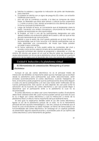 g. Solicitar la palabra y aguardar la indicación de parte del Moderador,
      para intervenir.
   h. La palabra se solicita con un signo de pregunta [?] o bien, con el botón
      habilitado para ese fin.
   i. Una vez que se comienza a escribir, si la idea se compone de varias
      frases, es deseable que éstas sean breves y colocar puntos suspensivos
      […], entre un envío y otro, dando así evidencia a los demás de que aún
      no se ha concluido la intervención.
   j. Luego de tratado el tema, es conveniente que el Moderador cierre la
      sesión, haciendo una síntesis conceptual y anunciando los temas que
      podrían ser retomados en otra oportunidad.
   k. Al finalizar, el Tutor o uno de los participantes designados por este
      deberá realizar una evaluación global de la sesión y del uso que se hizo
      de esta herramienta de comunicación.
   l. Debido a que la sesión de chat queda grabada en el Aula Virtual, es
      recomendable que el Tutor anuncie a los demás participantes que se
      halla disponible una conversación, de modo que todos puedan
      acceder a esos contenidos.
   m. En forma adicional, el Tutor podrá editar los contenidos del chat y
      enviarlo como archivo adjunto al resto de los participantes del aula.
   La segunda actividad del capítulo es programar y desarrollar un chat de
mínimo 30 minutos por grupo en el cual se discuta sobre las inquietudes y
dudas relacionadas con el uso de la plataforma virtual. Se tendrá en cuenta la
aplicación de las reglas para el desarrollo del chat y las normas de n-etiquete.

     Unidad 0. Inducción a la plataforma virtual 
     0.5 Herramientas de comunicación: Mensajería y el correo 
  electrónico 

    Aunque el uso de correo electrónico no es el principal medio de
interacción de MOODLE, es importante saber que los mensajes que se escriben
desde la plataforma para participantes que están desconectados, serán
enviados automáticamente al correo electrónico. Cuando trabajamos en
foros, el docente puede programar que las participaciones de los foros lleguen
a cada uno de los participantes y en ese caso todos serán notificados de las
nuevas participaciones. Esta opción se está dejando de usar para evitar la
saturación de los buzones de correo electrónico y por que puede llegar a
desmotivar que el participante entre a la plataforma lo cual no es
recomendable.
    El correo electrónico se debe usar como herramienta auxiliar. El estudiante
debe tener claridad sobre ello, pues muchos pueden pensar que todo el curso
le va a llegar por correo electrónico y que la interacción a través de la
plataforma tiene un efecto menos importante del que realmente tiene.
    En esta guía no explicamos detalles sobre el uso del correo electrónico
ligado al uso de la plataforma porque de un lado, no es la herramienta
principal de esta apuesta metodológica, y de otro, porque se entiende que al
iniciar el curso el estudiante ya debe manejar, al menos de forma básica, las
funcionalidades del correo electrónico. Sin embargo en un capítulo posterior
se presentarán algunas especificaciones y actividades para el uso óptimo del
correo electrónico como herramienta de gestión.


                                                                             21
 