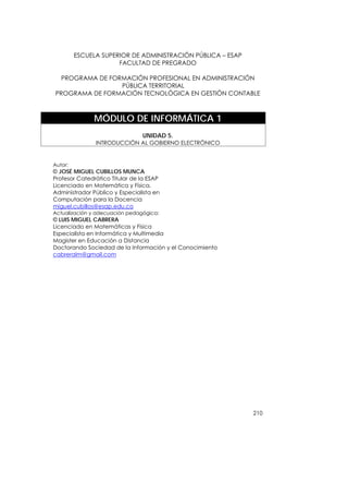 ESCUELA SUPERIOR DE ADMINISTRACIÓN PÚBLICA – ESAP
                      FACULTAD DE PREGRADO

  PROGRAMA DE FORMACIÓN PROFESIONAL EN ADMINISTRACIÓN
                 PÚBLICA TERRITORIAL
PROGRAMA DE FORMACIÓN TECNOLÓGICA EN GESTIÓN CONTABLE



               MÓDULO DE INFORMÁTICA 1
                                UNIDAD 5.
               INTRODUCCIÓN AL GOBIERNO ELECTRÓNICO


Autor:
© JOSÉ MIGUEL CUBILLOS MUNCA
Profesor Catedrático Titular de la ESAP
Licenciado en Matemática y Física,
Administrador Público y Especialista en
Computación para la Docencia
miguel.cubillos@esap.edu.co
Actualización y adecuación pedagógica:
© LUIS MIGUEL CABRERA
Licenciado en Matemáticas y Física
Especialista en Informática y Multimedia
Magister en Educación a Distancia
Doctorando Sociedad de la Información y el Conocimiento
cabreralm@gmail.com




                                                             210
 