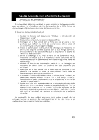  


        Unidad 5. Introducción al Gobierno Electrónico 
        Actividades de Aprendizaje 

   En esta unidad, si bien se cambiará el orden tradicional de la presentación
para no alterar la originalidad de los documentos de la OEA, todos los
elementos ya están incluidos dentro de dichos documentos.

   El desarrollo de la unidad se hará así:

       1. Realizar la lectura del documento “Módulo 1: Introducción al
          Gobierno en Línea”
       2. Procurar hacer las lecturas recomendadas al final.
       3. Participar en el foro virtual con el tema que se propone y con
          posturas que reflejen su nivel de comprensión crítica sobre el
          documento y las lecturas recomendadas.
       4. Iniciar la construcción individual de la estrategia de Gobierno en
          Línea para alguna entidad pública con la que tenga contacto.
          Debe contener todos los elementos que se estipulan en el aparte de
          “Proyecto de Evaluación”
       5. Enviar la estrategia a su tutor a través de la plataforma virtual,
          mediante un enlace que él le habilitará; y estar pendiente de las
          observaciones que le permitirán re-direccionar la siguiente parte de
          la estrategia.
       6. Realizar la lectura del documento “Módulo 2: La Estrategia de
          Gobierno en Línea como un proyecto de país, provincia y/o
          municipio”
       7. Participar en el foro virtual con el tema que se propone y con
          posturas que reflejen su nivel de comprensión crítica sobre el
          documento y las lecturas recomendadas.
       8. Continuar la construcción individual de la estrategia de Gobierno en
          Línea para alguna entidad pública con la que tenga contacto.
          Debe contener todos los elementos que se estipulan en el aparte de
          “Proyecto de Evaluación”
       9. Enviar a su tutor esta segunda parte de la estrategia a través de la
          plataforma virtual, mediante un enlace que él le habilitará. Con las
          correcciones sugeridas por su profesor a las dos entregas de la
          estrategia, construir un documento consolidado y definitivo a partir
          del cual se terminará de generar la estrategia en el próximo
          semestre.

   La evaluación de esta unidad solamente será posible a partir de las
entregas hechas al profesor, las participaciones en los dos foros, y se
explicarán en las retroalimentaciones recibidas.




                                                                          214
 