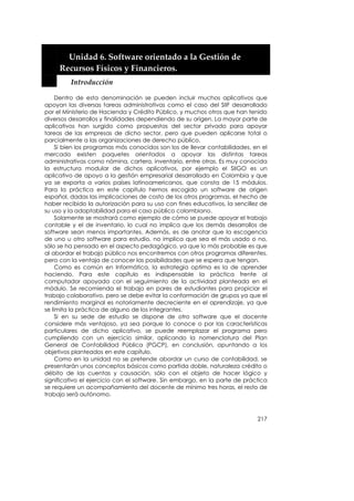  


         Unidad 6. Software orientado a la Gestión de 
       Recursos Físicos y Financieros. 
          Introducción 

     Dentro de esta denominación se pueden incluir muchos aplicativos que
apoyan las diversas tareas administrativas como el caso del SIIF desarrollado
por el Ministerio de Hacienda y Crédito Público, y muchos otros que han tenido
diversos desarrollos y finalidades dependiendo de su origen. La mayor parte de
aplicativos han surgido como propuestas del sector privado para apoyar
tareas de las empresas de dicho sector, pero que pueden aplicarse total o
parcialmente a las organizaciones de derecho público.
     Si bien los programas más conocidos son los de llevar contabilidades, en el
mercado existen paquetes orientados a apoyar las distintas tareas
administrativas como nómina, cartera, inventario, entre otras. Es muy conocida
la estructura modular de dichos aplicativos, por ejemplo el SIIGO es un
aplicativo de apoyo a la gestión empresarial desarrollado en Colombia y que
ya se exporta a varios países latinoamericanos, que consta de 15 módulos.
Para la práctica en este capítulo hemos escogido un software de origen
español, dadas las implicaciones de costo de los otros programas, el hecho de
haber recibido la autorización para su uso con fines educativos, la sencillez de
su uso y la adaptabilidad para el caso público colombiano.
     Solamente se mostrará como ejemplo de cómo se puede apoyar el trabajo
contable y el de inventario, lo cual no implica que los demás desarrollos de
software sean menos importantes. Además, es de anotar que la escogencia
de uno u otro software para estudio, no implica que sea el más usado o no,
sólo se ha pensado en el aspecto pedagógico, ya que lo más probable es que
al abordar el trabajo público nos encontremos con otros programas diferentes,
pero con la ventaja de conocer las posibilidades que se espera que tengan.
     Como es común en Informática, la estrategia optima es la de aprender
haciendo. Para este capítulo es indispensable la práctica frente al
computador apoyada con el seguimiento de la actividad planteada en el
módulo. Se recomienda el trabajo en pares de estudiantes para propiciar el
trabajo colaborativo, pero se debe evitar la conformación de grupos ya que el
rendimiento marginal es notoriamente decreciente en el aprendizaje, ya que
se limita la práctica de alguno de los integrantes.
     Si en su sede de estudio se dispone de otro software que el docente
considere más ventajoso, ya sea porque lo conoce o por las características
particulares de dicho aplicativo, se puede reemplazar el programa pero
cumpliendo con un ejercicio similar, aplicando la nomenclatura del Plan
General de Contabilidad Pública (PGCP), en conclusión, apuntando a los
objetivos planteados en este capítulo.
     Como en la unidad no se pretende abordar un curso de contabilidad, se
presentarán unos conceptos básicos como partida doble, naturaleza crédito o
débito de las cuentas y causación, sólo con el objeto de hacer lógico y
significativo el ejercicio con el software. Sin embargo, en la parte de práctica
se requiere un acompañamiento del docente de mínimo tres horas, el resto de
trabajo será autónomo.



                                                                            217
 