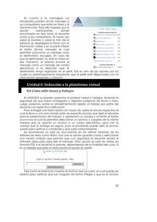 En cuanto a la mensajería, los
estudiantes pueden enviar mensajes a
sus compañeros que están en línea y al
docente-tutor. Para ello ingresan por la
opción        participantes,      donde
encontrarán en lista tanto al docente
como a los compañeros. Al hacer clic
sobre el nombre o sobre la foto de la
persona se desplegará la ficha con la
información visible y en la parte inferior
el botón [Enviar mensaje] el cual
permitirá comunicar un mensaje corto
al destinatario escogido. En caso de
que el destinatario no esté en línea en
ese momento, el sistema enviará el
mensaje como un mensaje de correo
electrónico a la dirección que el
destinatario tenga registrada en el perfil. Esa es otra de las razones por las
cuales es extremadamente importante que el perfil esté diligenciado con la
información apropiada y correcta.

     Unidad 0. Inducción a la plataforma virtual 
     0.6 Cómo subir tareas y trabajos 

    En MOODLE se pueden presentar al profesor tareas y trabajos, teniendo la
seguridad de que fueron entregados y dejando evidencia de fecha y hora.
Luego podemos recibir la retroalimentación ligada al trabajo por parte del
docente y la respectiva calificación.
    Para entregar una tarea basta con hacer clic sobre el vínculo respectivo el
cual le lleva a una vista donde están las especificaciones que dejó el docente
para la presentación del trabajo, y aparecerá un campo y al frente el botón
[Examinar] el cual le permitirá seleccionar un archivo y cargarlo de la misma
manera que se adjunta un archivo a un correo electrónico, pero con la
ventaja que la entrega es segura, pues el estudiante puede abrir el archivo
subido para verificar su contenido y que subió correctamente.
    Se recomienda no subir los documentos en las últimas versiones de los
editores de texto como Word, sino usar la opción guardar como y seleccionar
una versión anterior que permita que con seguridad el docente tendrá el
software adecuado para leer el mensaje. Otra opción es subir las tareas en
formato PDF si el docente lo permite, dependiendo de la finalidad del curso. Si
es un trabajo que pide un texto escrito la opción es viable.




   Vea como el sistema le muestra el archivo que ya subió, el cual puede ser
abierto para verificar que fue cargado de forma íntegra y que es el archivo



                                                                            22
 