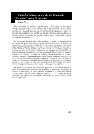  


         Unidad 6. Software orientado a la Gestión de 
       Recursos Físicos y Financieros. 
         Ideas Clave 

    Los aplicativos de software administrativo y financiero no solamente
incluyen las funciones de administración de la contabilidad y el inventario;
también incluyen la gestión de los recursos humanos como entrenamiento,
procesos de selección, nómina; gestión de los recursos financieros como los
módulos de acreedores, de estudio del cliente o de mercado, de servicio al
cliente, cartera, indicadores de gestión, gestión de la contratación, gestión
documental, entre otros.

    En general los sistemas gerenciales requieren la definición de parámetros
de trabajo, la alimentación de variables, luego la ejecución o registro de
transacciones y finalmente la salida de reportes. Así, en un software contable
habrá que definir parámetros en cuanto a la estructura del plan de cuentas, el
tipo de moneda, los impuestos locales, entre otros; luego se deben agregar las
cuentas del plan de cuentas y finalmente se agregan las transacciones o
asientos contables; finalmente se podrán generar las salidas como por ejemplo
los balances o estados contables. En un aplicativo de inventario, se incluyen
primero parametrizaciones generales como el tipo de impuestos, las formas de
pago, los números de identificación, configuraciones especiales de acuerdo
con los servicios adicionales del software; luego crear productos, proveedores,
clientes y con cada uno de ellos características particulares relevantes;
finalmente se podrán ingresar altas, bajas, ventas y generar reportes.

    En general, los sistemas de información gerencial buscan hacer posible y
cierta la administración eficaz de las empresas y entidades, apoyando el
principio administrativo de que solamente se gerencian los procesos que se
pueden medir. Así, el sistema permite determinar y mantener visibles y
disponibles los valores de las variables relevantes en todas las etapas del
ejercicio gerencial.




                                                                           220
 