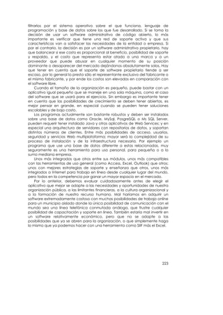 filtrarlos por el sistema operativo sobre el que funciona, lenguaje de
programación y base de datos sobre los que fue desarrollado. Si se toma la
decisión de usar un software administrativo de código abierto, lo más
importante es verificar que tiene una red de soporte activa y que sus
características van a satisfacer las necesidades de la entidad o empresa. Si
por el contrario, la decisión es por un software administrativo propietario, hay
que balancear si ese costo es proporcional al beneficio, posibilidad de soporte
y respaldo, y el costo que representa estar atado a una marca y a un
proveedor que puede abusar en cualquier momento de su posición
dominante o desaparecer del mercado dejándonos absolutamente solos. Hay
que tener en cuenta que el soporte de software propietario tiende a ser
escaso, por lo general lo presta sólo el representante exclusivo del fabricante o
el mismo fabricante, y por ende los costos son elevados en comparación con
el software libre.
     Cuando el tamaño de la organización es pequeño, puede bastar con un
aplicativo igual pequeño que se maneje en una sola máquina, como el caso
del software que se usará para el ejercicio. Sin embargo es importante tener
en cuenta que las posibilidades de crecimiento se deben tener abiertas, es
mejor pensar en grande, en especial cuando se pueden tener soluciones
escalables y de bajo costo.
     Los programas actualmente son bastante robustos y deben ser instalados
sobre una base de datos como Oracle, MySql, PosgreSQL o Ms SQL Server,
pueden requerir tener instalado Java y otros aplicativos de Web Services; y en
especial una arquitectura de servidores con repositorios de datos, y soportan
distintos números de clientes. Entre más posibilidades de acceso, usuarios,
seguridad y servicios Web multiplataforma; mayor será la complejidad de su
proceso de instalación y de la infraestructura necesaria. Por ejemplo un
programa que use una base de datos diferente a estas relacionadas, muy
seguramente es una herramienta para uso personal, para pequeña o a lo
sumo mediana empresa.
     Unos más integrados que otros entre sus módulos, unos más compatibles
con las herramientas de uso general (como Access, Excel, Outlook) que otros;
unos con mejores estrategias de soporte y enseñanza que otros, unos más
integrados a Internet para trabajo en línea desde cualquier lugar del mundo,
pero todos en la competencia por ganar un mayor espacio en el mercado.
     Por lo anterior, debemos evaluar cuidadosamente antes de elegir el
aplicativo que mejor se adapte a las necesidades y oportunidades de nuestra
organización pública, a las limitantes financieras, a la cultura organizacional y
a la formación de nuestro recurso humano. Mal haríamos en adquirir un
software extremadamente costoso con muchas posibilidades de trabajo online
para un municipio aislado donde la única posibilidad de comunicación con el
mundo sea una línea telefónica conmutada análoga, que frustre cualquier
posibilidad de capacitación y soporte en línea. También estaría mal invertir en
un software relativamente económico, pero que no se adapte a las
posibilidades que ya se abren para la organización, o que simplemente haga
lo mismo que ya podemos hacer con una herramienta como SIIF más el Excel.




                                                                             223
 