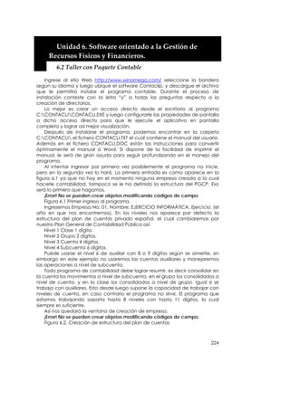  


         Unidad 6. Software orientado a la Gestión de 
       Recursos Físicos y Financieros. 
         6.2 Taller con Paquete Contable 

    Ingrese al sitio Web http://www.winomega.com/ seleccione la bandera
según su idioma y luego ubique el software Contaclip, y descargue el archivo
que le permitirá instalar el programa contable. Durante el proceso de
instalación conteste con la letra “y” a todas las preguntas respecto a la
creación de directorios.
    Lo mejor es crear un acceso directo desde el escritorio al programa
C:CONTACLICONTACLI.EXE y luego configurarle las propiedades de pantalla
a dicho acceso directo para que le ejecute el aplicativo en pantalla
completa y lograr así mejor visualización.
    Después de instalarse el programa, podemos encontrar en la carpeta
C:CONTACLI el fichero CONTACLI.TXT el cual contiene el manual del usuario.
Además en el fichero CONTACLI.DOC están las instrucciones para convertir
óptimamente el manual a Word. Si dispone de la facilidad de imprimir el
manual, le será de gran ayuda para seguir profundizando en el manejo del
programa.
    Al intentar ingresar por primera vez posiblemente el programa no inicie,
pero en la segunda vez lo hará. La primera entrada es como aparece en la
figura 6.1 ya que no hay en el momento ninguna empresa creada a la cual
hacerle contabilidad, tampoco se le ha definido la estructura del PGCP. Eso
será lo primero que hagamos.
    ¡Error! No se pueden crear objetos modificando códigos de campo.
    Figura 6.1 Primer ingreso al programa.
    Ingresemos Empresa No: 01, Nombre: EJERCICIO INFORMÁTICA, Ejercicio: (el
año en que nos encontremos). En los niveles nos aparece por defecto la
estructura del plan de cuentas privado español, el cual cambiaremos por
nuestro Plan General de Contabilidad Pública así:
    Nivel 1 Clase 1 dígito.
    Nivel 2 Grupo 2 dígitos.
    Nivel 3 Cuenta 4 dígitos.
    Nivel 4 Subcuenta 6 dígitos.
    Puede usarse el nivel 6 de auxiliar con 8 o 9 dígitos según se amerite, sin
embargo en este ejemplo no usaremos las cuentas auxiliares y manejaremos
las operaciones a nivel de subcuenta.
    Todo programa de contabilidad debe lograr resumir, es decir consolidar en
la cuenta los movimientos a nivel de subcuenta, en el grupo los consolidados a
nivel de cuenta, y en la clase los consolidados a nivel de grupo. Igual si se
trabaja con auxiliares. Esto desde luego supone la capacidad de trabajar con
niveles de cuenta, en caso contrario el programa no sirve. El programa que
estamos trabajando soporta hasta 8 niveles con hasta 11 dígitos, lo cual
siempre es suficiente.
    Así nos quedará la ventana de creación de empresa:
    ¡Error! No se pueden crear objetos modificando códigos de campo.
    Figura 6.2. Creación de estructura del plan de cuentas



                                                                           224
 
