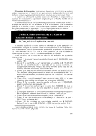 El Principio de Causación. “Los hechos financieros, económicos y sociales
deben registrarse en el momento en que sucedan, independientemente del
instante en que se produzca la corriente de efectivo que se deriva de éstos.
    El registro se efectuará cuando surjan los derechos y obligaciones o
cuando la transacción u operación originada por el hecho incida en los
resultados del período.”11
    Lo anterior implica que si se pacta la negociación de un inmueble el día 3 y
el pago se hace el día 15, entonces el 3 se hará asiento que incrementa
(debita) el activo fijo contra Cuentas Por Pagar (acredita), mientras que el 15
se hará un asiento en al que debita Cuentas Por Pagar y acredita Bancos.
    Con el siguiente ejercicio, tal vez todo le será más claro.
    


         Unidad 6. Software orientado a la Gestión de 
       Recursos Físicos y Financieros. 
         6.4 Caso práctico de aplicación contable 

   El presente ejercicio no tiene como fin abordar un curso completo de
contabilidad, sino por el contrario, traer un caso aplicado al sector público y
con los elementos básicos para hacerlo entendible a quien no ha abordado
un curso de contabilidad aún, con el único propósito de que manipule un
programa de apoyo a la labor contable y pueda ver su utilidad.
   En el municipio de El Rosal en un período se realizaron las siguientes
operaciones:
   1. [Enero 1] Se causa impuesto predial unificado por $ 800.000.000. Nota
       débito # 01.
   2. [Enero 2] Se contrató con un banco local un crédito de $ 100.000.000
       que le fue desembolsado y abonado en su cuenta corriente. Le
       descontaron del mismo intereses del primer trimestre a una tasa del 15%
       nominal trimestre anticipado. Nota crédito # 02.
   3. [Enero 3] Se adquirió una retroexcavadora a crédito por $ 150.000.000 a
       una empresa de régimen común. La retención en la fuente es del 4 % y
       el impuesto de industria y comercio retenido del 1 por 1.000. Factura de
       venta # 01.
   4. [Enero 4] Un contratista presentó una cuenta de cobro # 01, por el aseo
       realizado a las oficinas municipales, por un valor de $ 500.000.
   5. [Enero 5] Se recauda impuesto predial unificado por $ 180.000.000,
       según reporte diario de recaudo #004
   6. [Enero 7] Se compra software por un valor de $ 1.200.000 del cual se
       espera recibir beneficios durante los próximos cuatro años. Cheque #
       01.
   7. [Enero 8] Se recibió de la Dirección General del Tesoro por participación
       en los Ingresos Corrientes de la Nación la suma de $ 120.000.000.
   8. [Enero 9] Se canceló la retroexcavadora con el cheque # 02.
   9. [Enero 9] Se cancelaron servicios de energía a CODENSA S.A. por $
       180.000 con el cheque # 03.
   10. [Enero 10] Se adquiere un computador portátil por $ 7.000.000.
       Retención en la fuente 2%, RETEICA 2 x 1.000. Factura de venta # 2132

    11 CONTADURÍA GENERAL DE LA NACIÓN. Plan General de Contabilidad Pública 2.001.

Imprenta Nacional de Colombia. [Página 24]


                                                                               228
 