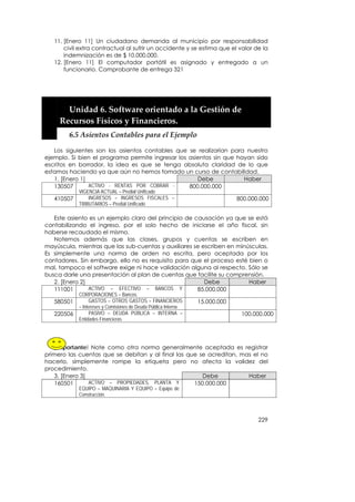 11. [Enero 11] Un ciudadano demanda al municipio por responsabilidad
       civil extra contractual al sufrir un accidente y se estima que el valor de la
       indemnización es de $ 10.000.000.
   12. [Enero 11] El computador portátil es asignado y entregado a un
       funcionario. Comprobante de entrega 321


    
    


         Unidad 6. Software orientado a la Gestión de 
       Recursos Físicos y Financieros. 
         6.5 Asientos Contables para el Ejemplo 

   Los siguientes son los asientos contables que se realizarían para nuestro
ejemplo. Si bien el programa permite ingresar los asientos sin que hayan sido
escritos en borrador, la idea es que se tenga absoluta claridad de lo que
estamos haciendo ya que aún no hemos tomado un curso de contabilidad.
   1. [Enero 1]                                      Debe            Haber
   130507       ACTIVO - RENTAS POR COBRAR -      800.000.000
            VIGENCIA ACTUAL – Predial Unificado
   410507       INGRESOS – INGRESOS FISCALES –                               800.000.000
            TRIBUTARIOS – Predial Unificado

   Este asiento es un ejemplo claro del principio de causación ya que se está
contabilizando el ingreso, por el solo hecho de iniciarse el año fiscal, sin
haberse recaudado el mismo.
   Notemos además que las clases, grupos y cuentas se escriben en
mayúscula, mientras que las sub-cuentas y auxiliares se escriben en minúsculas.
Es simplemente una norma de orden no escrita, pero aceptada por los
contadores. Sin embargo, ello no es requisito para que el proceso esté bien o
mal, tampoco el software exige ni hace validación alguna al respecto. Sólo se
busca darle una presentación al plan de cuentas que facilite su comprensión.
   2. [Enero 2]                                          Debe           Haber
   111001       ACTIVO – EFECTIVO – BANCOS Y          85.000.000
            CORPORACIONES – Bancos.
   580501        GASTOS – OTROS GASTOS – FINANCIEROS            15.000.000
            – Intereses y Comisiones de Deuda Pública Interna
   220506        PASIVO – DEUDA PÚBLICA – INTERNA –                           100.000.000
            Entidades Financieras.




   ¡Importante! Note como otra norma generalmente aceptada es registrar
primero las cuentas que se debitan y al final las que se acreditan, mas el no
hacerlo, simplemente rompe la etiqueta pero no afecta la validez del
procedimiento.
   3. [Enero 3]                                        Debe           Haber
   160501       ACTIVO – PROPIEDADES, PLANTA Y      150.000.000
            EQUIPO – MAQUINARIA Y EQUIPO – Equipo de
            Construcción.



                                                                                    229
 