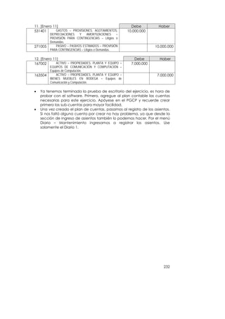 11. [Enero 11]                                           Debe         Haber
531401       GASTOS – PROVISIONES, AGOTAMIENTOS,       10.000.000
         DEPRECIACIONES    Y    AMORTIZACIONES     –
         PROVISIÓN PARA CONTINGENCIAS – Litigios o
         Demandas.
271005      PASIVO – PASIVOS ESTIMADOS – PROVISIÓN                   10.000.000
         PARA CONTINGENCIAS – Litigios o Demandas.

12. [Enero 11]                                             Debe        Haber
167002       ACTIVO – PROPIEDADES, PLANTA Y EQUIPO –     7.000.000
         EQUIPOS DE COMUNICACIÓN Y COMPUTACIÓN –
         Equipos de Computación.
163504       ACTIVO – PROPIEDADES, PLANTA Y EQUIPO –                  7.000.000
         BIENES MUEBLES EN BODEGA – Equipos de
         Comunicación y Computación.

•   Ya tenemos terminada la prueba de escritorio del ejercicio, es hora de
    probar con el software. Primero, agregue al plan contable las cuentas
    necesarias para este ejercicio. Apóyese en el PGCP y recuerde crear
    primero las sub-cuentas para mayor facilidad.
•   Una vez creado el plan de cuentas, pasamos al registro de los asientos.
    Si nos faltó alguna cuenta por crear no hay problema, ya que desde la
    sección de ingreso de asientos también lo podemos hacer. Por el menú
    Diario – Mantenimiento ingresamos a registrar los asientos. Use
    solamente el Diario 1.




                                                                         232
 