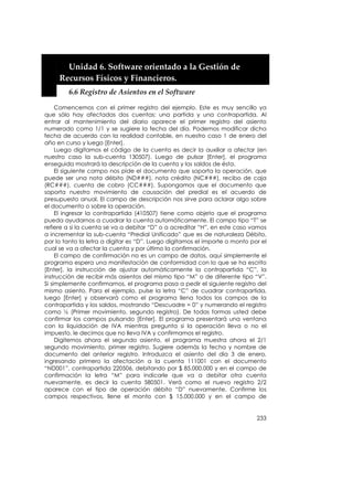  
    


         Unidad 6. Software orientado a la Gestión de 
       Recursos Físicos y Financieros. 
         6.6 Registro de Asientos en el Software 

     Comencemos con el primer registro del ejemplo. Este es muy sencillo ya
que sólo hay afectadas dos cuentas: una partida y una contrapartida. Al
entrar al mantenimiento del diario aparece el primer registro del asiento
numerado como 1/1 y se sugiere la fecha del día. Podemos modificar dicha
fecha de acuerdo con la realidad contable, en nuestro caso 1 de enero del
año en curso y luego [Enter].
     Luego digitamos el código de la cuenta es decir la auxiliar a afectar (en
nuestro caso la sub-cuenta 130507). Luego de pulsar [Enter], el programa
enseguida mostrará la descripción de la cuenta y los saldos de ésta.
     El siguiente campo nos pide el documento que soporta la operación, que
puede ser una nota débito (ND###), nota crédito (NC###), recibo de caja
(RC###), cuenta de cobro (CC###). Supongamos que el documento que
soporta nuestro movimiento de causación del predial es el acuerdo de
presupuesto anual. El campo de descripción nos sirve para aclarar algo sobre
el documento o sobre la operación.
     El ingresar la contrapartida (410507) tiene como objeto que el programa
pueda ayudarnos a cuadrar la cuenta automáticamente. El campo tipo “T” se
refiere a si la cuenta se va a debitar “D” o a acreditar “H”, en este caso vamos
a incrementar la sub-cuenta “Predial Unificado” que es de naturaleza Débito,
por lo tanto la letra a digitar es “D”. Luego digitamos el importe o monto por el
cual se va a afectar la cuenta y por último la confirmación.
     El campo de confirmación no es un campo de datos, aquí simplemente el
programa espera una manifestación de conformidad con lo que se ha escrito
[Enter], la instrucción de ajustar automáticamente la contrapartida “C”, la
instrucción de recibir más asientos del mismo tipo “M” o de diferente tipo “V”.
Si simplemente confirmamos, el programa pasa a pedir el siguiente registro del
mismo asiento. Para el ejemplo, pulse la letra “C” de cuadrar contrapartida,
luego [Enter] y observará como el programa llena todos los campos de la
contrapartida y los saldos, mostrando “Descuadre = 0” y numerando el registro
como ½ (Primer movimiento, segundo registro). De todas formas usted debe
confirmar los campos pulsando [Enter]. El programa presentará una ventana
con la liquidación de IVA mientras pregunta si la operación lleva o no el
impuesto, le decimos que no lleva IVA y confirmamos el registro.
     Digitemos ahora el segundo asiento, el programa muestra ahora el 2/1
segundo movimiento, primer registro. Sugiere además la fecha y nombre de
documento del anterior registro. Introduzca el asiento del día 3 de enero,
ingresando primero la afectación a la cuenta 111001 con el documento
“ND001”, contrapartida 220506, debitando por $ 85.000.000 y en el campo de
confirmación la letra “M” para indicarle que va a debitar otra cuenta
nuevamente, es decir la cuenta 580501. Verá como el nuevo registro 2/2
aparece con el tipo de operación débito “D” nuevamente. Confirme los
campos respectivos, llene el monto con $ 15.000.000 y en el campo de


                                                                             233
 