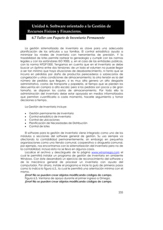  


         Unidad 6. Software orientado a la Gestión de 
       Recursos Físicos y Financieros. 
         6.7 Taller con Paquete de Inventario Permanente 


    La gestión sistematizada de inventario es clave para una adecuada
planificación de los artículos y sus familias. El control estadístico ayuda a
minimizar los niveles de inventario con herramientas de previsión. Y la
trazabilidad de lotes permite rastrear la genealogía y cumplir con las normas
legales y con los estándares ISO 9000, y, en el caso de las entidades públicas,
con la norma NTGP1000. Tengamos en cuenta que en el inventario se debe
buscar un óptimo entre dos tensiones: de un lado el volumen no puede llegar
a ser tan mínimo que haya situaciones de desabastecimiento, ni tanto que se
incurra en pérdidas por daño de productos perecederos o sobrecostos de
congelación u otras condiciones de almacenamiento; la otra tensión es la del
número de pedidos que lleguen, si es muy alta genera un alto desgaste
administrativo, costos de transporte y papelería, al tiempo que se pierden los
descuentos en compra a alta escala; pero si los pedidos son pocos y de gran
tamaño, se disparan los costos de almacenamiento. Por todo ello la
administración del inventario debe estar apoyada en medios informatizados
que permitan cuantificarla a cada momento, hacerle seguimiento y tomar
decisiones a tiempo.

   La Gestión de Inventario incluye:

   •   Gestión permanente de inventario
   •   Control estadístico de inventario
   •   Control de ubicaciones
   •   Planificación de Necesidades de Distribución
   •   Control de lotes

    El software para la gestión de inventario viene integrado como uno de los
módulos o secciones del software general de gestión. Su uso siempre va
afectando la contabilidad permanentemente, sin embargo en pequeñas
organizaciones como una tienda comunal, cooperativa o droguería comunal,
por ejemplo, nos encontramos con la sistematización del inventario pero no de
la contabilidad, incluso ésta no se lleva en algunos casos.
    Localice el archivo y descárguelo de la página www.winomega.com el
cual le permitirá instalar un programa de gestión de inventario en ambiente
Windows. Con éste desarrollará un ejercicio de reconocimiento del software y
de la mecánica general de procesar un inventario con ayuda del
computador. Por ahora, instale el programa e inicie la guía de primeros pasos
como lo indica la figura 6.5., la cual le permitirá una orientación mínima con el
mismo.
    ¡Error! No se pueden crear objetos modificando códigos de campo.
    Figura 6.5. Ventana de apoyo durante el primer ingreso a Omega.
    ¡Error! No se pueden crear objetos modificando códigos de campo.



                                                                             235
 
