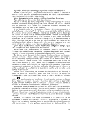 Figura 6.6. Primer paso en Omega: Ingresar el nombre de la Empresa
    Entre a la opción Ayuda – Registrarse como indica la figura 6.6., y escriba el
nombre para la empresa, en nuestro caso puede ser “Ejercicio de Informática”
como lo muestra la figura 6.7 y pulse [Enter].
    ¡Error! No se pueden crear objetos modificando códigos de campo.
    Figura 6.7. Ingreso del nombre de la organización.
    Revise el sistema de menús disponible en la pantalla principal y el que
aparece pulsando la tecla [Espacio] o el botón derecho del Mouse. Observe
que las funciones más usadas son accesibles también mediante una
combinación de teclas, para mayor agilidad.
    A continuación entre en Facturación - Clientes - Impresión, acceda a la
pestaña Textos, y rellene la 2ª, 3ª y 4ª líneas con su domicilio, teléfono, telefax,
dirección de e-mail y la identificación fiscal (para los datos que no disponga,
use ficticios por ahora ya que estamos es simulando. También puede agregar
un slogan de la organización, etc.). Eche un vistazo al resto de los parámetros
disponibles, use el botón de ayuda en caso de duda, y finalmente pulse el
botón [Guardar] con el fin de que sus configuraciones se conserven en
posteriores sesiones. Véase la figura 6.8. En este momento no puede tener vista
previa ni impresión porque no se ha generado algún documento.
    ¡Error! No se pueden crear objetos modificando códigos de campo.Figura
6.8. Configuración de la impresión de documentos.
    Inspeccione con detenimiento las diferentes páginas disponibles en
Configuración, modifique los valores que considere adecuados, y no dude en
consultar la ayuda en caso de no tener claro alguno de los conceptos.
    Dé de alta cinco de sus artículos, reales o ficticios, entrando sus datos en
Ficheros - Artículos - Edición - Alta, y haga lo mismo con clientes y proveedores
en las secciones correspondientes que hallará en el mismo menú de la
pantalla principal. Puede tomar como proveedores entidades ficticias de
compañeros de curso, y como clientes otros compañeros, e intentar registrar
las operaciones en los inventarios de cada uno. Más adelante ya verá que
esas operaciones pueden ser también realizadas sobre la marcha, mientras se
emite un albarán o una factura, o cuando se registra una entrada o una
factura de proveedor.
    Simule cinco operaciones de entrada de mercancía en su almacén a
través de Almacén - Entradas - Altas, para que disponga de existencias.
Observe que al lado de la casilla para entrar el código del artículo existe un

botón         que le ayudará a localizarlo. A continuación obtenga un listado
de su stock en Almacén - Listados - Inventario para verificar la operación.
Pruebe también a obtener otro en Almacén - Listados - Entradas, donde se
mostrará un detalle de los movimientos de entrada que registró.
    Ahora que ya tiene género en su almacén, emita una nota de remisión o
entrega (albarán) desde Almacén - Salidas - Altas - Albarán. Intente después el
siguiente paso, convertir esa nota de entrega en factura desde Facturación -
Clientes - Albaranes, e imprima el nuevo documento entrando en Facturación
- Clientes - Impresión. No olvide consultar siempre la Ayuda disponible en cada
pantalla.
    Albarán. Documento que suele acompañar a la mercancía al ser
entregada, indicando su naturaleza y cantidad, la fecha de la entrega y el
nombre del comprador y del vendedor, y que acredita su recepción cuando
está conformado. Es una palabra desconocida en Latinoamérica. En



                                                                                236
 