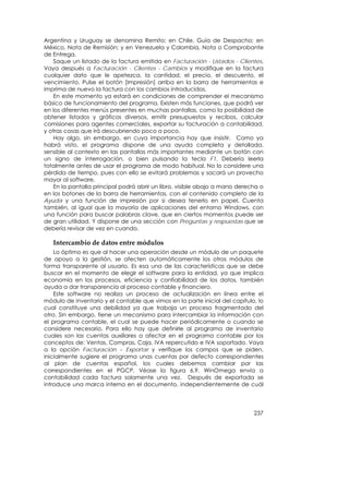 Argentina y Uruguay se denomina Remito; en Chile, Guía de Despacho; en
México, Nota de Remisión; y en Venezuela y Colombia, Nota o Comprobante
de Entrega.
   Saque un listado de la factura emitida en Facturación - Listados - Clientes.
Vaya después a Facturación - Clientes - Cambios y modifique en la factura
cualquier dato que le apetezca, la cantidad, el precio, el descuento, el
vencimiento. Pulse el botón [Impresión] arriba en la barra de herramientas e
imprima de nuevo la factura con los cambios introducidos.
   En este momento ya estará en condiciones de comprender el mecanismo
básico de funcionamiento del programa. Existen más funciones, que podrá ver
en los diferentes menús presentes en muchas pantallas, como la posibilidad de
obtener listados y gráficos diversos, emitir presupuestos y recibos, calcular
comisiones para agentes comerciales, exportar su facturación a contabilidad,
y otras cosas que irá descubriendo poco a poco.
   Hay algo, sin embargo, en cuya importancia hay que insistir. Como ya
habrá visto, el programa dispone de una ayuda completa y detallada,
sensible al contexto en las pantallas más importantes mediante un botón con
un signo de interrogación, o bien pulsando la tecla F1. Debería leerla
totalmente antes de usar el programa de modo habitual. No lo considere una
pérdida de tiempo, pues con ello se evitará problemas y sacará un provecho
mayor al software.
   En la pantalla principal podrá abrir un libro, visible abajo a mano derecha o
en los botones de la barra de herramientas, con el contenido completo de la
Ayuda y una función de impresión por si desea tenerlo en papel. Cuenta
también, al igual que la mayoría de aplicaciones del entorno Windows, con
una función para buscar palabras clave, que en ciertos momentos puede ser
de gran utilidad. Y dispone de una sección con Preguntas y respuestas que se
debería revisar de vez en cuando.

   Intercambio de datos entre módulos 
    Lo óptimo es que al hacer una operación desde un módulo de un paquete
de apoyo a la gestión, se afecten automáticamente los otros módulos de
forma transparente al usuario. Es esa una de las características que se debe
buscar en el momento de elegir el software para la entidad, ya que implica
economía en los procesos, eficiencia y confiabilidad de los datos, también
ayuda a dar transparencia al proceso contable y financiero.
    Este software no realiza un proceso de actualización en línea entre el
módulo de inventario y el contable que vimos en la parte inicial del capítulo, lo
cual constituye una debilidad ya que trabaja un proceso fragmentado del
otro. Sin embargo, tiene un mecanismo para intercambiar la información con
el programa contable, el cual se puede hacer periódicamente o cuando se
considere necesario. Para ello hay que definirle al programa de inventario
cuales son las cuentas auxiliares a afectar en el programa contable por los
conceptos de: Ventas, Compras, Caja, IVA repercutido e IVA soportado. Vaya
a la opción Facturación – Exportar y verifique los campos que se piden,
inicialmente sugiere el programa unas cuentas por defecto correspondientes
al plan de cuentas español, los cuales debemos cambiar por las
correspondientes en el PGCP. Véase la figura 6.9. WinOmega envía a
contabilidad cada factura solamente una vez. Después de exportada se
introduce una marca interna en el documento, independientemente de cuál




                                                                             237
 