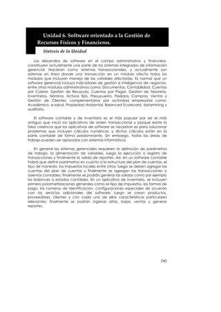  


         Unidad 6. Software orientado a la Gestión de 
       Recursos Físicos y Financieros. 
         Síntesis de la Unidad 

    Los desarrollos de software en el campo administrativo y financiero,
constituyen actualmente una parte de los sistemas integrados de información
gerencial. Nacieron como sistemas transaccionales, y actualmente son
sistemas en línea donde una transacción en un módulo afecta todos los
módulos que incluyan manejo de las variables afectadas. Es normal que un
software gerencial incluya indicadores de gestión e inteligencia de negocios,
entre otros módulos administrativos como: Documentos, Contabilidad, Cuentas
por Cobrar, Gestión de Recaudo, Cuentas por Pagar, Gestión de Tesorería,
Inventarios, Nómina, Activos fijos, Presupuesto, Pedidos, Compras, Ventas y
Gestión de Clientes; complementarios por actividad empresarial como:
Académico, e-salud, Propiedad Horizontal, Balanced Scorecard, datamining y
auditoría.

    El software contable y de inventario es el más popular por ser el más
antiguo que inició los aplicativos de orden transaccional y porque existe la
falsa creencia que los aplicativos de software se necesitan es para solucionar
problemas que incluyen cálculos numéricos, y dichos cálculos están en la
parte contable de forma predominante. Sin embargo, todas las áreas de
trabajo pueden ser apoyadas con sistemas informáticos.

    En general los sistemas gerenciales requieren la definición de parámetros
de trabajo, la alimentación de variables, luego la ejecución o registro de
transacciones y finalmente la salida de reportes. Así, en un software contable
habrá que definir parámetros en cuanto a la estructura del plan de cuentas, el
tipo de moneda, los impuestos locales entre otros; luego se deben agregar las
cuentas del plan de cuentas y finalmente se agregan las transacciones o
asientos contables; finalmente se podrán generar las salidas como por ejemplo
los balances o estados contables. En un aplicativo de inventario, se incluyen
primero parametrizaciones generales como el tipo de impuestos, las formas de
pago, los números de identificación, configuraciones especiales de acuerdo
con los servicios adicionales del software; luego se crean productos,
proveedores, clientes y con cada uno de ellos características particulares
relevantes; finalmente se podrán ingresar altas, bajas, ventas y generar
reportes.




                                                                          240
 