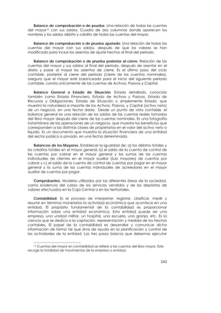 Balance de comprobación o de prueba. Una relación de todas las cuentas
del mayor12 con sus saldos. Cuadro de dos columnas donde aparecen los
nombres y los saldos débito y crédito de todas las cuentas del mayor.

   Balance de comprobación o de prueba ajustado. Una relación de todas las
cuentas del mayor con sus saldos, después de que los valores se han
modificado para incluir los asientos de ajuste hechos al final del período.

   Balance de comprobación o de prueba posterior al cierre. Relación de las
cuentas del mayor y sus saldos al final del período, después de asentar en el
diario y pasar al mayor los asientos de cierre. Es el último paso del ciclo
contable, posterior al cierre del período (cierre de las cuentas nominales),
asegura que el mayor esté balanceado para el inicio del siguiente período
contable, consta únicamente de las cuentas de Activos, Pasivos y Capital.

    Balance General o Estado de Situación. Estado detallado, conocido
también como Estado Financiero, Estado de Activos y Pasivos, Estado de
Recursos y Obligaciones, Estado de Situación o simplemente Estado, que
muestra la naturaleza e importe de los Activos, Pasivos, y Capital (activo neto)
de un negocio, en una fecha dada. Desde un punto de vista contable, el
balance general es una relación de los saldos de las cuentas reales tomadas
del libro mayor después del cierre de las cuentas nominales. Es una fotografía
instantánea de las operaciones de un negocio, que muestra los beneficios que
corresponden a las distintas clases de propietarios en el valor del activo neto o
líquido. Es un documento que muestra la situación financiera de una entidad
del sector público o privado, en una fecha determinada.

    Balanceo de los Mayores. Establecer la igualdad de: a) los débitos totales y
los créditos totales en el mayor general, b) el saldo de la cuenta de control de
las cuentas por cobrar en el mayor general y las sumas de las cuentas
individuales de clientes en el mayor auxiliar (Sub mayores) de cuentas por
cobrar y c) el saldo de la cuenta de control de cuentas por pagar en el mayor
general y la suma de las cuentas individuales de acreedores en el mayor
auxiliar de cuentas por pagar.

   Comprobantes. Modelos utilizados por las diferentes áreas de la sociedad,
como evidencia del cobro de los servicios vendidos y de los depósitos de
valores efectuados en la Caja Central o en las territoriales.

    Contabilidad: Es el proceso de interpretar, registrar, clasificar, medir y
resumir en términos monetarios la actividad económica que acontece en una
entidad. El propósito fundamental de la contabilidad es proporcionar
información sobre una entidad económica. Esta entidad puede ser una
empresa, una unidad militar, un hospital, una escuela, una granja, etc. Es la
ciencia que se dedica a la captación, representación y medida de los hechos
contables. El papel de la contabilidad es desarrollar y comunicar dicha
información de forma tal que sirva de ayuda en la planificación y control de
las actividades de la entidad. Los tres pasos básicos que debemos ejecutar


   12Cuentas del mayor en contabilidad se refiere a las cuentas del libro mayor. Este
recoge la totalidad de movimientos de la empresa o entidad.


                                                                                   243
 