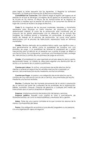 para lograr lo antes expuesto son los siguientes: 1) Registrar la actividad
financiera, 2) Clasificar la información 3) Resumir la información.
    Contabilidad de Causación. Este sistema exige el registro del ingreso en el
período en el que se devenga y el registro de los gastos en el período en que
se incurre en los mismos. El efecto de las transacciones en el negocio se
reconoce a medida que se prestan los servicios o se consumen los bienes en
lugar de cuando se recibe o se paga el efectivo.

    Costo. Es la magnitud de los recursos materiales, laborales y monetarios
necesarios para alcanzar un cierto volumen de producción con una
determinada calidad. El costo de la producción está constituido por el
conjunto de los gastos relacionados con la utilización de los activos fijos
tangibles, las materias primas y materiales, el combustible, la energía y la
fuerza de trabajo en el proceso de producción, así como otros gastos
relacionados con el proceso de fabricación, expresados todos en términos
monetarios.

   Crédito. Término derivado de la palabra latina credo, que significa creo, y
que generalmente se define como la posibilidad de comprar con una
promesa de pago, o la posibilidad de obtener la propiedad de y recibir
mercancías para el disfrute en el presente aun cuando el pago se difiera a
una fecha futura. Por consiguiente, constituye una transferencia real y entrega
de mercancías a cambio de una promesa de pago en el futuro.

   Crédito. (Contabilidad) Un valor asentado en el lado derecho de la cuenta,
denominado Haber. Un crédito se utiliza para registrar una disminución de un
activo y un aumento de un pasivo o patrimonio.

    Cuentas por cobrar. Un activo, una promesa de recibir efectivo de los
clientes a quienes el negocio les ha vendido mercancías o prestado un
servicio, documentado por escrito mediante una factura emitida.

  Cuentas por Pagar. Un pasivo, una obligación de enviar efectivo por la
compra de una mercancía o el uso de un servicio, documentadas por escrito
mediante una factura recibida.

     Efectivo. Cualquier tipo de moneda proveniente de la venta o prestación
de un servicio por parte de cualquiera de las entidades de la organización:
billetes, monedas, cheques, cheques de gerencia, y cualquier otro medio de
intercambio que un banco aceptará en depósito.

     Empresa. Unidad económica de producción de bienes y servicios.
     Empresa pública. Aquella cuyo capital es total o parcialmente de
titularidad estatal, así como la responsabilidad y resultados de su gestión.

   Haber. Parte de una cuenta contable en la que constan los abonos de la
misma. Contrapartida del debe.

   Pasivo. Una obligación económica (una deuda) pagadera a una persona
o a una organización ajena al negocio.




                                                                            244
 