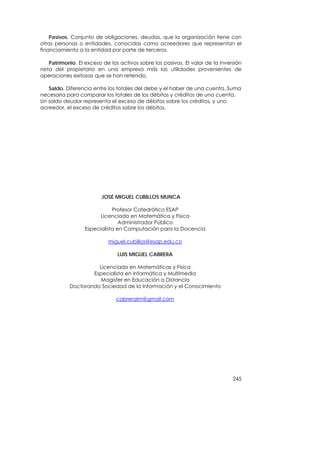 Pasivos. Conjunto de obligaciones, deudas, que la organización tiene con
otras personas o entidades, conocidas como acreedores que representan el
financiamiento a la entidad por parte de terceros.

   Patrimonio. El exceso de los activos sobre los pasivos. El valor de la inversión
neta del propietario en una empresa más las utilidades provenientes de
operaciones exitosas que se han retenido.

   Saldo. Diferencia entre los totales del debe y el haber de una cuenta. Suma
necesaria para comparar los totales de los débitos y créditos de una cuenta.
Un saldo deudor representa el exceso de débitos sobre los créditos, y uno
acreedor, el exceso de créditos sobre los débitos.




                         JOSÉ MIGUEL CUBILLOS MUNCA

                             Profesor Catedrático ESAP
                        Licenciado en Matemática y Física
                                Administrador Público
                  Especialista en Computación para la Docencia

                            miguel.cubillos@esap.edu.co

                               LUIS MIGUEL CABRERA

                      Licenciado en Matemáticas y Física
                    Especialista en Informática y Multimedia
                       Magister en Educación a Distancia
            Doctorando Sociedad de la Información y el Conocimiento

                               cabreralm@gmail.com




                                                                               245
 