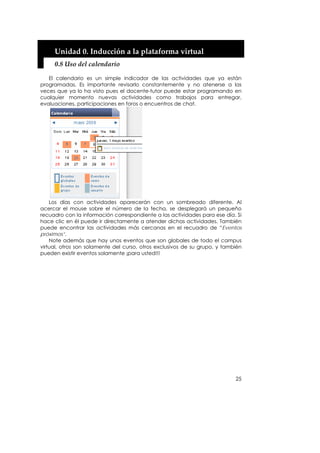 Unidad 0. Inducción a la plataforma virtual 
     0.8 Uso del calendario 

   El calendario es un simple indicador de las actividades que ya están
programadas. Es importante revisarlo constantemente y no atenerse a las
veces que ya lo ha visto pues el docente-tutor puede estar programando en
cualquier momento nuevas actividades como trabajos para entregar,
evaluaciones, participaciones en foros o encuentros de chat.




    Los días con actividades aparecerán con un sombreado diferente. Al
acercar el mouse sobre el número de la fecha, se desplegará un pequeño
recuadro con la información correspondiente a las actividades para ese día. Si
hace clic en él puede ir directamente a atender dichas actividades. También
puede encontrar las actividades más cercanas en el recuadro de “Eventos
próximos”.
    Note además que hay unos eventos que son globales de todo el campus
virtual, otros son solamente del curso, otros exclusivos de su grupo, y también
pueden existir eventos solamente ¡para usted!!!




                                                                            25
 