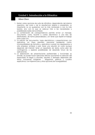  


     Unidad 1. Introducción a la Ofimática 
     Ideas Clave 

1. Existen varias opciones de suite de ofimática, dependiendo del sistema
   operativo, del costo y de la arquitectura abierta o propietaria. Lo
   importante no es quedarnos con la más nombrada o con la más
   barata, sino con la que se adecue más a las necesidades y
   posibilidades reales de la entidad.
2. La combinación de correspondencia permite enviar un mensaje,
   documento, carta, facsímil o correo electrónico a una lista de
   destinatarios, de forma personalizada y sin tener que repetir el trabajo
   para cada uno.
3. La edición de documentos, hojas electrónicas y presentaciones con
   aplicativos en línea permiten solucionar problemas como:
   incompatibilidad de formatos y aplicativos cuando nos desplazamos a
   otra empresa, entidad o país; tener una solución sin costo aunque
   dependa del Internet; tener un repositorio de datos como plan de
   contingencia, y explorar posibilidades de desarrollo futuro de las
   aplicaciones.
4. La elaboración de presentaciones profesionales y funcionales es
   sencilla, se puede hacer aplicando efectos que llamen la atención del
   espectador sin llegar a saturarlo, aburrirlo o distraerlo alejándolo del
   tema; incluyendo imágenes , diagramas, gráficos y cuadros
   explicativos; con hipervínculos y otras opciones de navegabilidad.




                                                                        34
 