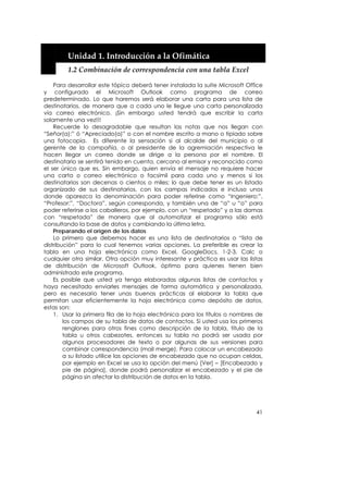  


        Unidad 1. Introducción a la Ofimática 
        1.2 Combinación de correspondencia con una tabla Excel 

    Para desarrollar este tópico deberá tener instalada la suite Microsoft Office
y configurado el Microsoft Outlook como programa de correo
predeterminado. Lo que haremos será elaborar una carta para una lista de
destinatarios, de manera que a cada uno le llegue una carta personalizada
vía correo electrónico. ¡Sin embargo usted tendrá que escribir la carta
solamente una vez!!!
    Recuerde lo desagradable que resultan las notas que nos llegan con
“Señor(a):” ó “Apreciado(a)” o con el nombre escrito a mano o tipiado sobre
una fotocopia. Es diferente la sensación si al alcalde del municipio o al
gerente de la compañía, o al presidente de la agremiación respectiva le
hacen llegar un correo donde se dirige a la persona por el nombre. El
destinatario se sentirá tenido en cuenta, cercano al emisor y reconocido como
el ser único que es. Sin embargo, quien envía el mensaje no requiere hacer
una carta o correo electrónico o facsímil para cada uno y menos si los
destinatarios son decenas o cientos o miles; lo que debe tener es un listado
organizado de sus destinatarios, con los campas indicados e incluso unos
donde aparezca la denominación para poder referirse como “Ingeniero:”,
“Profesor:”, “Doctora”, según corresponda, y también una de “a” u “o” para
poder referirse a los caballeros, por ejemplo, con un “respetado” y a las damas
con “respetada” de manera que al automatizar el programa sólo está
consultando la base de datos y cambiando la última letra.
    Preparando el origen de los datos
    Lo primero que debemos hacer es una lista de destinatarios o “lista de
distribución” para lo cual tenemos varias opciones. La preferible es crear la
tabla en una hoja electrónica como Excel, GoogleDocs, 1-2-3, Calc o
cualquier otra similar. Otra opción muy interesante y práctica es usar las listas
de distribución de Microsoft Outlook, óptimo para quienes tienen bien
administrado este programa.
    Es posible que usted ya tenga elaboradas algunas listas de contactos y
haya necesitado enviarles mensajes de forma automática y personalizada,
pero es necesario tener unas buenas prácticas al elaborar la tabla que
permitan usar eficientemente la hoja electrónica como depósito de datos,
estas son:
    1. Usar la primera fila de la hoja electrónica para los títulos o nombres de
        los campos de su tabla de datos de contactos. Si usted usa los primeros
        renglones para otros fines como descripción de la tabla, título de la
        tabla u otros cabezotes, entonces su tabla no podrá ser usada por
        algunos procesadores de texto o por algunas de sus versiones para
        combinar correspondencia (mail merge). Para colocar un encabezado
        a su listado utilice las opciones de encabezado que no ocupan celdas,
        por ejemplo en Excel se usa la opción del menú [Ver] – [Encabezado y
        pie de página], donde podrá personalizar el encabezado y el pie de
        página sin afectar la distribución de datos en la tabla.




                                                                              41
 