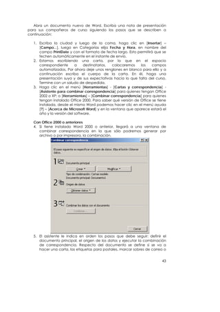 Abra un documento nuevo de Word. Escriba una nota de presentación
para sus compañeros de curso siguiendo los pasos que se describen a
continuación:

  1. Escriba la ciudad y luego de la coma, haga clic en [Insertar] –
     [Campo...], luego en Categorías elija Fecha y Hora, en nombre del
     campo PrintDate y con el formato de fecha largo. Esto permitirá que se
     fechen automáticamente en el instante de envío.
  2. Estamos escribiendo una carta, por lo que en el espacio
     correspondiente      a    destinatarios,  colocaremos   los    campos
     automatizados. Por ahora deje unos renglones en blanco para ello y a
     continuación escriba el cuerpo de la carta. En él, haga una
     presentación suya y de sus expectativas hacia lo que falta del curso.
     Termine con un saludo de despedida.
  3. Haga clic en el menú [Herramientas] - [Cartas y correspondencia] -
     [Asistente para combinar correspondencia] para quienes tengan Office
     2002 o XP; o [Herramientas] – [Combinar correspondencia] para quienes
     tengan instalado Office 2000. Para saber qué versión de Office se tiene
     instalada, desde el mismo Word podemos hacer clic en el menú ayuda
     [?] – [Acerca de Microsoft Word] y en la ventana que aparece estará el
     año y la versión del software.

  Con Office 2000 o anteriores
  4. Si tiene instalado Word 2000 o anterior, llegará a una ventana de
     combinar correspondencia en la que sólo podremos generar por
     archivo o por impresora, la combinación.




  5. El asistente le indica en orden los pasos que debe seguir: definir el
     documento principal, el origen de los datos y ejecutar la combinación
     de correspondencia. Respecto del documento se define si se va a
     hacer una carta, las etiquetas para postales, marcar sobres de correo o


                                                                         43
 