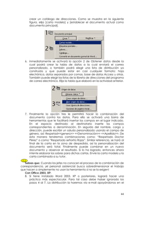 crear un catálogo de direcciones. Como se muestra en la siguiente
      figura, elija [carta modelo] y [establecer el documento actual como
      documento principal].




   6. Inmediatamente se activará la opción 2 de Obtener datos desde la
      cual podrá crear la tabla de datos a la cual enviará el correo
      personalizado, o también podrá elegir una lista de distribución ya
      construida y que puede estar en casi cualquier formato: hoja
      electrónica, datos separados por comas, base de datos Access u otras.
      También puede elegir las listas de la libreta de direcciones del programa
      de correo electrónico. Elija la tabla que elaboró en la actividad anterior.




   7. Finalmente la opción tres le permitirá hacer la combinación del
      documento contra los datos. Para ello se activará una barra de
      herramientas que le facilitará insertar los campos en el lugar indicado.
      En el espacio destinado al destinatario inserte los campos
      correspondientes a denominación. En seguida del nombre, cargo y
      dirección, puede escribir un saludo personalizado usando el campo de
      género, así: Respetad<<genero>> <<Denominación>> <<Apellido>>. De
      esta manera tendremos combinaciones como: “Respetado Doctor
      Pérez” o como “Respetada señorita Rojas”. Similar referencia, se hará al
      final de la carta en la zona de despedida, así la personalización del
      documento será total. Finalmente puede combinar en un nuevo
      documento y observar el resultado. Si lo ha logrado, entonces ahora
      intente elaborar los sobres para dichas cartas. Envíe la carta modelo y la
      carta combinada a su tutor.

   Sabías que: Cuando los jefes no conocen el proceso de la combinación de
correspondencia, ¡el personal asistencial busca sobredimensionar el trabajo
que hacen o simplemente no usan la herramienta si no se la exigen!
   Con Office 2003, XP:
   8. Si tiene instalado Word 2003, XP o posteriores, logrará hacer una
       práctica más espectacular. Para tal caso debe haber ignorado los
       pasos 4 al 7. La distribución la haremos vía e-mail apoyándonos en el



                                                                              44
 