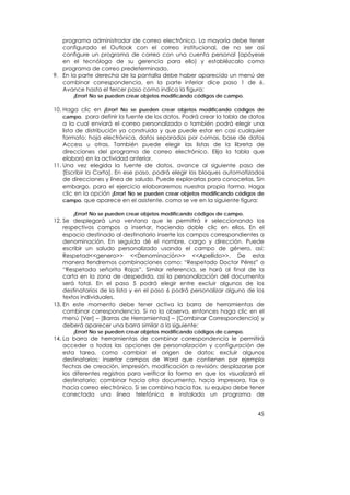 programa administrador de correo electrónico. La mayoría debe tener
   configurado el Outlook con el correo institucional, de no ser así
   configure un programa de correo con una cuenta personal (apóyese
   en el tecnólogo de su gerencia para ello) y establézcalo como
   programa de correo predeterminado.
9. En la parte derecha de la pantalla debe haber aparecido un menú de
   combinar correspondencia, en la parte inferior dice paso 1 de 6.
   Avance hasta el tercer paso como indica la figura:
       ¡Error! No se pueden crear objetos modificando códigos de campo.

10. Haga clic en ¡Error! No se pueden crear objetos modificando códigos de
    campo. para definir la fuente de los datos. Podrá crear la tabla de datos
    a la cual enviará el correo personalizado o también podrá elegir una
    lista de distribución ya construida y que puede estar en casi cualquier
    formato: hoja electrónica, datos separados por comas, base de datos
    Access u otras. También puede elegir las listas de la libreta de
    direcciones del programa de correo electrónico. Elija la tabla que
    elaboró en la actividad anterior.
11. Una vez elegida la fuente de datos, avance al siguiente paso de
    [Escribir la Carta]. En ese paso, podrá elegir los bloques automatizados
    de direcciones y línea de saludo. Puede explorarlas para conocerlas. Sin
    embargo, para el ejercicio elaboraremos nuestra propia forma. Haga
    clic en la opción ¡Error! No se pueden crear objetos modificando códigos de
    campo. que aparece en el asistente, como se ve en la siguiente figura:

       ¡Error! No se pueden crear objetos modificando códigos de campo.
12. Se desplegará una ventana que le permitirá ir seleccionando los
    respectivos campos a insertar, haciendo doble clic en ellos. En el
    espacio destinado al destinatario inserte los campos correspondientes a
    denominación. En seguida dé el nombre, cargo y dirección. Puede
    escribir un saludo personalizado usando el campo de género, así:
    Respetad<<genero>> <<Denominación>> <<Apellido>>. De esta
    manera tendremos combinaciones como: “Respetado Doctor Pérez” o
    “Respetada señorita Rojas”. Similar referencia, se hará al final de la
    carta en la zona de despedida, así la personalización del documento
    será total. En el paso 5 podrá elegir entre excluir algunos de los
    destinatarios de la lista y en el paso 6 podrá personalizar alguno de los
    textos individuales.
13. En este momento debe tener activa la barra de herramientas de
    combinar correspondencia. Si no la observa, entonces haga clic en el
    menú [Ver] – [Barras de Herramientas] – [Combinar Correspondencia] y
    deberá aparecer una barra similar a la siguiente:
       ¡Error! No se pueden crear objetos modificando códigos de campo.
14. La barra de herramientas de combinar correspondencia le permitirá
    acceder a todas las opciones de personalización y configuración de
    esta tarea, como cambiar el origen de datos; excluir algunos
    destinatarios; insertar campos de Word que contienen por ejemplo
    fechas de creación, impresión, modificación o revisión; desplazarse por
    los diferentes registros para verificar la forma en que los visualizará el
    destinatario; combinar hacia otro documento, hacia impresora, fax o
    hacia correo electrónico. Si se combina hacia fax, su equipo debe tener
    conectada una línea telefónica e instalado un programa de


                                                                            45
 